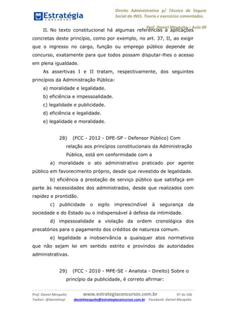 Direito Administrativo p/ Técnico de Seguro
Social do INSS. Teoria e exercícios comentados.
Prof. Daniel Mesquita に Aula 00
Prof. Daniel Mesquita www.estrategiaconcursos.com.br 97 de 106
Twitter: @danielmqt danielmesquita@estrategiaconcursos.com.br Facebook: Daniel Mesquita
II. No texto constitucional há algumas referências a aplicações
concretas deste princípio, como por exemplo, no art. 37, II, ao exigir
que o ingresso no cargo, função ou emprego público depende de
concurso, exatamente para que todos possam disputar-lhes o acesso
em plena igualdade.
As assertivas I e II tratam, respectivamente, dos seguintes
princípios da Administração Pública:
a) moralidade e legalidade.
b) eficiência e impessoalidade.
c) legalidade e publicidade.
d) eficiência e legalidade.
e) legalidade e moralidade.
28) (FCC - 2012 - DPE-SP - Defensor Público) Com
relação aos princípios constitucionais da Administração
Pública, está em conformidade com a
a) moralidade o ato administrativo praticado por agente
público em favorecimento próprio, desde que revestido de legalidade.
b) eficiência a prestação de serviço público que satisfaça em
parte às necessidades dos administrados, desde que realizados com
rapidez e prontidão.
c) publicidade o sigilo imprescindível à segurança da
sociedade e do Estado ou o indispensável à defesa da intimidade.
d) impessoalidade a violação da ordem cronológica dos
precatórios para o pagamento dos créditos de natureza comum.
e) legalidade a inobservância a quaisquer atos normativos
que não sejam lei em sentido estrito e provindos de autoridades
administrativas.
29) (FCC - 2010 - MPE-SE - Analista - Direito) Sobre o
princípio da publicidade, é correto afirmar:
 