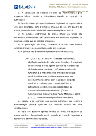 Direito Administrativo p/ Técnico de Seguro
Social do INSS. Teoria e exercícios comentados.
Prof. Daniel Mesquita に Aula 00
Prof. Daniel Mesquita www.estrategiaconcursos.com.br 98 de 106
Twitter: @danielmqt danielmesquita@estrategiaconcursos.com.br Facebook: Daniel Mesquita
a) A veiculação de notícias de atos da Administração pela
imprensa falada, escrita e televisivada atende ao princípio da
publicidade.
b) Se a lei não exigir a publicação em órgão oficial, a publicidade
terá sido alcançada com a simples afixação do ato em quadro de
editais, colocado em local de fácil acesso do órgão expedidor.
c) As edições eletrônicas do Diário Oficial da União são
meramente informativas, não produzindo, em nenhuma hipótese, os
mesmos efeitos que as edições impressas.
d) A publicação de atos, contratos e outros instrumentos
jurídicos, inclusive os normativos, pode ser resumida.
e) A publicidade é elemento formativo do administrativo.
30) (FCC - 2012 - TRE-PR - Analista Judiciário) A
eficiência, na lição de Hely Lopes Meirelles, é um dever
que se impõe a todo agente público de realizar suas
atribuições com presteza, perfeição e rendimento
funcional. É o mais moderno princípio da função
administrativa, que já não se contenta em ser
desempenhada apenas com legalidade, exigindo
resultados positivos para o serviço público e
satisfatório atendimento das necessidades da
comunidade e de seus membros. (Direito
Administrativo Brasileiro. São Paulo, Malheiros, 2003.
p. 102). Infere-se que o princípio da eficiência
a) passou a se sobrepor aos demais princípios que regem a
administração pública, após ter sua previsão inserida em nível
constitucional.
b) deve ser aplicado apenas quanto ao modo de atuação do
agente público, não podendo incidir quando se trata de organizar e
estruturar a administração pública.
 