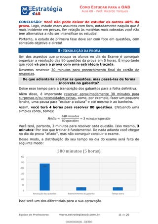 COMO ESTUDAR PARA A OAB
Aula 00 - Prof. Ricardo Torques
Equipe de Professores www.estrategiaoab.com.br 11 de 20
CONCLUSÃO: Você não pode deixar de estudar os outros 40% da
prova. Logo, estude esses assuntos com foco, notadamente naquilo que é
mais incidente em provas. Em relação às matérias mais cobradas você não
tem alternativa a não ser intensificar os estudos!
Portanto, o estudo de primeira fase deve ser com foco em questões, com
conteúdo objetivo e direto!
8 - RESOLUÇÃO DA PROVA
Um dos aspectos que preocupa os alunos no dia do Exame é conseguir
organizar a resolução das 80 questões da prova em 5 horas. É importante
que você vá para a prova com uma estratégia traçada.
Devemos reservar 30 minutos para preenchimento final do cartão de
respostas.
De que adiantaria acertar as questões, mas passá-las de forma
incorreta no gabarito?
Deixe esse tempo para a transcrição dos gabaritos para a folha definitiva.
Além disso, é importante reservar aproximadamente 30 minutos para
surpresas e/ou necessidades extras, como, por exemplo, fazer um pequeno
lanche, uma paus
Assim, você terá 4 horas para resolver 80 questões. Efetuando uma
simples conta, temos:
Você terá, portanto, 3 minutos para resolver cada questão. Isso mesmo, 3
minutos! Por isso que treinar é fundamental. De nada adianta você chegar
Desse modo, a distribuição do seu tempo no dia do exame será feita do
seguinte modo:
Isso será um dos diferenciais para a sua aprovação.
240
30 30
0
50
100
150
200
250
300
Resolução das questões Preenchimento do gabarito Tempo extra
300 minutos (5 horas)
00000000000 - DEMO
==0==
 
