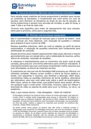 COMO ESTUDAR PARA A OAB
Aula 00 - Prof. Ricardo Torques
Equipe de Professores www.estrategiaoab.com.br 12 de 20
9 - CICLO DE ESTUDOS E REVISÃO DOS PRINCIPAIS CONTEÚDOS
Para estudar essas matérias de forma proporcional e também para revisar
os conteúdos já estudados, é fundamental que você tenha um ciclo de
estudos, para distribuir as disciplinas ao longo do seu dia de estudos, de
forma proporcional e sempre com previsão de revisões, a cada 24 horas, a
cada 7 dias e ao final de cada mês.
Teremos aula específica para tratar do planejamento dos seus estudos,
tanto para a primeira, como para a segunda fase.
10 - ESTUDE COM MATERIAIS ADEQUADOS
Não é recomendada o estudo de manuais para o Exame de Ordem. Você
deve priorizar por mais objetivos, com resolução de questões e voltados
para prepará-lo para a prova da OAB.
Resolva questões anteriores. Além de você se adaptar ao perfil da banca
examinadora, a resolução de questões anteriores será fundamental para
solidificação do conteúdo.
Estude de forma ativa! Assistir passivamente vídeo aulas não terá o mesmo
aproveitamento que um estudo ativo, com a elaboração de resumos, grifos,
leitura de conteúdo, resolução de questões.
A videoaula é importantíssima para os momentos nos quais você já está
cansado, para procurar uma forma alternativa para continuar estudando. É
importante também para que você possa compreender melhor assuntos que
teve dificuldades na leitura de materiais escritos.
É justamente por isso que nós do Estratégia OAB prezamos por oferecer um
conteúdo completo. Nossos cursos contém a teoria de forma objetiva e
direta, com esquemas e resumos, que facilitam a absorção. Além disso,
comentamos todas as questões anteriores de forma analítica, alternativa
por alternativa, para que você saiba tudo sobre o perfil da examinadora.
Além disso, temos as vídeo-aulas, que poderá baixar para assistir off-line,
em qualquer lugar e onde quiser. Você pode, inclusive, optar por efetuar o
download do vídeo ou apenas do áudio para ouvir no ônibus, no carro, na
academia...
Veja, o que nossos alunos hoje advogados falam do material:
O Estratégia contribuiu de maneira muito incisiva na minha aprovação, pois após ler
muitos livros e artigos sobre preparação para provas e concursos, já cheguei à
conclusão que os melhores materiais são de foto os PDFs, aliados às resoluções de
questões. O material é bem dinâmico, bem formulado e direcionado, com as questões
ao final das aulas. Voltarei a adquirir os materiais pois acredito na eficiência dos
mesmos. (Felipe Mello Cerqueira)
Já tentei outras vezes passar no Exame mas não tinha o material correto e
direcionado como encontrei no Estratégia Concursos, pra mim foi excelente. Utilizei
o PDF do Estratégia Concursos, quando ficava com os olhos cansados ouvia os áudios
ou assistia os vídeos. Eu já adquiri outros matérias de concursos do Estratégia e
conhecendo o excelente material, não tive duvidas em adquirir o pacote para o
Exame da OAB, não troco o Estratégia Concursos por nenhum outro cursinho. Quando
00000000000 - DEMO
 
