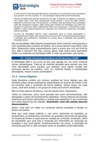 COMO ESTUDAR PARA A OAB
Aula 00 - Prof. Ricardo Torques
Equipe de Professores www.estrategiaoab.com.br 13 de 20
vi meu nome na lista de aprovados fiquei muito feliz e fui comemorar com as pessoas
que querem ver meu sucesso. É uma sensação indescritível (Camila Ahtsubo)
Sempre acreditei que quando sonhamos com algo, e focamos no objetivo, é possível
sim, lograr êxito. Com esse pensamento decidi realizar a prova da OAB, mesmo
estando no início do curso ( 3o semestre). Li o edital, notei que sequer havia estudado
10% das disciplinas exigidas. Optei então pelo material do Estratégia, que além de
oferecer as aulas em vídeo, disponibiliza PDFs com esquemas e mnemônicos super
didático e esse material poderia ser acessado nos momentos oportunos. (Erivaldo
Santos Almeida)
O curso do Estratégia OAB foi muito importante para a minha preparação e
e atenção dos professores, sobretudo no auxílio para a resolução das questões
(Ronaldo Júnior)
Nós do Estratégia OAB estamos preparando vários eventos interessantes e
com conteúdo para o Exame de Ordem. Se a prova estiver mais difícil, tudo
bem! Estaremos todos preparadíssimo para a prova que virá ao final do
ano. Não é mesmo?! Por isso, vamos, agora, falar sobre como aproveitar
melhor os materiais do Estratégia OAB. E você vai perceber, são vários...
11 - COMO UTILIZAR O MATERIAL DO ESTRATÉGIA OAB?
O Estratégia OAB é um curso on-line que agrega em um único material
várias metodologias. Trata-se de material pensado para atender que tem
mais dificuldade como aqueles que desejam uma rápida revisão dos
principais pontos da matéria. Com um material focado e metodologia
abrangente, nossos cursos contemplam:
11.1 - Livros Digitais
Cada disciplina contém um número variável de livros digitais que são
divididos pelos nossos professores especialistas em Exame de Ordem a fim
de ministrar todo o conteúdo de forma didática. Desse modo, em cada
curso, você terá acesso a um grupo de aulas para serem estudadas.
Não se trata apenas de leitura, mas de estudo ativo. Explicamos.
Todos os materiais, como você percebe nas aulas demonstrativas, são
planejados a partir de levantamento estatístico. Temos dezenas de Exames
anteriores que foram submetidos a análise para identificar o que realmente
tem mais chances de ser cobrado. Resultado: você não estuda assunto
desnecessário.
Assim, você tem em mãos um conteúdo teórico completo e focado no
Exame de Ordem.
Para que você possa praticar e ver como realmente as questões se
apresentam, os professores comentam as questões anteriores já aplicadas
no Exame de Ordem a cada aula em relação ao conteúdo ministrado. Além
de possibilitar que você fixe o conteúdo por intermédio da resolução de
q
exercícios permite a você conhecer como as questões serão elaboradas.
00000000000 - DEMO
 