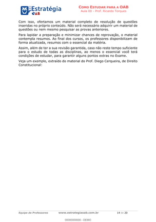 COMO ESTUDAR PARA A OAB
Aula 00 - Prof. Ricardo Torques
Equipe de Professores www.estrategiaoab.com.br 14 de 20
Com isso, ofertamos um material completo de resolução de questões
inseridas no próprio conteúdo. Não será necessário adquirir um material de
questões ou nem mesmo pesquisar as provas anteriores.
Para lapidar a preparação e minimizar chances de reprovação, o material
contempla resumos. Ao final dos cursos, os professores disponibilizam de
forma atualizada, resumos com o essencial da matéria.
Assim, além de ter a sua revisão garantida, caso não reste tempo suficiente
para o estudo de todas as disciplinas, ao menos o essencial você terá
condições de estudar, para garantir alguns pontos extras no Exame.
Veja um exemplo, extraído do material do Prof. Diego Cerqueira, de Direito
Constitucional:
00000000000 - DEMO
 
