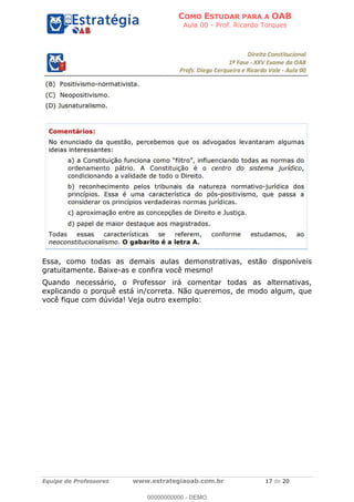 COMO ESTUDAR PARA A OAB
Aula 00 - Prof. Ricardo Torques
Equipe de Professores www.estrategiaoab.com.br 17 de 20
Essa, como todas as demais aulas demonstrativas, estão disponíveis
gratuitamente. Baixe-as e confira você mesmo!
Quando necessário, o Professor irá comentar todas as alternativas,
explicando o porquê está in/correta. Não queremos, de modo algum, que
você fique com dúvida! Veja outro exemplo:
00000000000 - DEMO
 