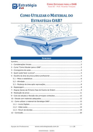 COMO ESTUDAR PARA A OAB
Aula 00 - Prof. Ricardo Torques
Equipe de Professores www.estrategiaoab.com.br 1 de 20
SUMÁRIO
Sumário..............................................................................................................1
1 - Considerações Iniciais ......................................................................................2
2 - .....................................................................2
3 - Cronograma de aulas.......................................................................................4
4 - Quem pode fazer a prova?................................................................................5
5 - Escolha da área da prova prático-profissional ...................................................... 5
5.1 - Mitos e estatísticas ....................................................................................6
5.2 - Afinidade ................................................................................................. 7
5.3 - Mudança de área após reprovações..............................................................8
6 - Repescagem...................................................................................................8
7 - Regras Gerais da Primeira Fase do Exame de Ordem ............................................9
8 - Resolução da prova ....................................................................................... 11
9 - Ciclo de estudos e Revisão dos principais conteúdos ........................................... 12
10 - Estude com materiais adequados ................................................................... 12
11 - Como utilizar o material do Estratégia OAB? .................................................... 13
11.1 - Livros Digitais ....................................................................................... 13
11.2 - Vídeo aulas........................................................................................... 19
11.3 - Fórum de dúvidas.................................................................................. 19
12 - Conclusão................................................................................................... 20
00000000000 - DEMO
 