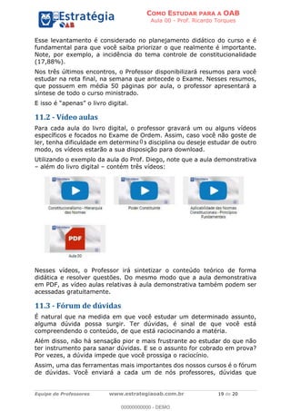 COMO ESTUDAR PARA A OAB
Aula 00 - Prof. Ricardo Torques
Equipe de Professores www.estrategiaoab.com.br 19 de 20
Esse levantamento é considerado no planejamento didático do curso e é
fundamental para que você saiba priorizar o que realmente é importante.
Note, por exemplo, a incidência do tema controle de constitucionalidade
(17,88%).
Nos três últimos encontros, o Professor disponibilizará resumos para você
estudar na reta final, na semana que antecede o Exame. Nesses resumos,
que possuem em média 50 páginas por aula, o professor apresentará a
síntese de todo o curso ministrado.
E isso é apenas o livro digital.
11.2 - Vídeo aulas
Para cada aula do livro digital, o professor gravará um ou alguns vídeos
específicos e focados no Exame de Ordem. Assim, caso você não goste de
ler, tenha dificuldade em determinada disciplina ou deseje estudar de outro
modo, os vídeos estarão a sua disposição para download.
Utilizando o exemplo da aula do Prof. Diego, note que a aula demonstrativa
além do livro digital contém três vídeos:
Nesses vídeos, o Professor irá sintetizar o conteúdo teórico de forma
didática e resolver questões. Do mesmo modo que a aula demonstrativa
em PDF, as vídeo aulas relativas à aula demonstrativa também podem ser
acessadas gratuitamente.
11.3 - Fórum de dúvidas
É natural que na medida em que você estudar um determinado assunto,
alguma dúvida possa surgir. Ter dúvidas, é sinal de que você está
compreendendo o conteúdo, de que está raciocinando a matéria.
Além disso, não há sensação pior e mais frustrante ao estudar do que não
ter instrumento para sanar dúvidas. E se o assunto for cobrado em prova?
Por vezes, a dúvida impede que você prossiga o raciocínio.
Assim, uma das ferramentas mais importantes dos nossos cursos é o fórum
de dúvidas. Você enviará a cada um de nós professores, dúvidas que
00000000000 - DEMO
0
 