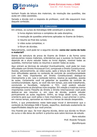 COMO ESTUDAR PARA A OAB
Aula 00 - Prof. Ricardo Torques
Equipe de Professores www.estrategiaoab.com.br 20 de 20
tenham ficado da leitura dos materiais, da resolução das questões, das
aulas em vídeo assistidas.
Sanada a dúvida com a resposta do professor, você não esquecerá mais
daquele conteúdo.
12 - CONCLUSÃO
Em síntese, os cursos do Estratégia OAB constituem a soma de:
livros digitais teóricos e completos de cada disciplina;
resolução de questões anteriores aplicadas no Exame de Ordem;
resumo ao final dos cursos;
vídeo aulas completas; e
fórum de dúvidas.
Naturalmente, você pode ter a seguinte dúvida: como dar conta de todo
o material?
Diante da estrutura da prova do Exame de Ordem e da forma como
estruturamos nossos materiais, entendemos que o sucesso no Exame não
depende de o aluno estudar todos os livros digitais, resolver todas as
questões, memorizar todos os resumos e assistir todas as aulas.
Aqui entram as técnicas de estudos! Eventualmente, você pode ter mais
dificuldade com Direito Processual Civil, comparado a Direito Constitucional.
Assista, adicionalmente, as vídeo-aulas, após a leitura dos PDFs. Se você
tiver dificuldades apenas no conteúdo de controle de constitucionalidade
(um dos mais importantes em Direito Constitucional) dedique-se
intensamente a ele. Leia o conteúdo teórico, resolva as questões, assista
às aulas. Certamente você irá gabaritar as questões de controle de
constitucionalidade. Agora, se você não tem tempo, pois está trabalhando,
concluindo a faculdade, redigindo o TCC, você poderá estudar
estrategicamente as disciplinas mais exigidas. Em relação a matérias menos
importantes (como Filosofia do Direito e Direito Internacional) você pode
dedicar-se aos resumos e, em caso de dúvida, poderá estudar
pontualmente as aulas regulares. Enfim, ao longo deste curso, vamos
orientá-lo para que você saiba o mais importante, o que priorizar e como,
em menos tempo, aproveitar ao máximo o tempo de estudo despendido.
Enfim, o que pretendemos neste bate-papo inicial é demonstrar que o
conteúdo do Estratégia OAB é focado, específico, destinado exatamente às
especificidades daquilo que você precisa.
Vou ficando por aqui. Se tiver alguma dúvida, deixe sua dúvida no fórum
do curso e não deixe de conferir a próxima aula sobre técnicas de estudo.
Bons estudos
Prof. Ricardo Torques
@proftorques
00000000000 - DEMO
 