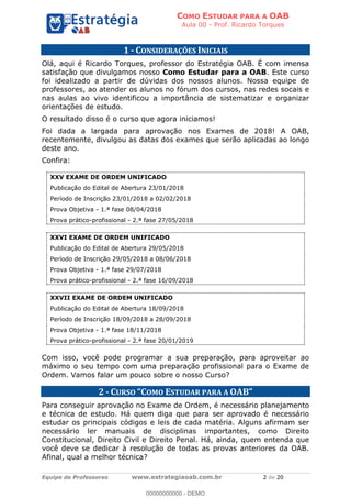 COMO ESTUDAR PARA A OAB
Aula 00 - Prof. Ricardo Torques
Equipe de Professores www.estrategiaoab.com.br 2 de 20
1 - CONSIDERAÇÕES INICIAIS
Olá, aqui é Ricardo Torques, professor do Estratégia OAB. É com imensa
satisfação que divulgamos nosso Como Estudar para a OAB. Este curso
foi idealizado a partir de dúvidas dos nossos alunos. Nossa equipe de
professores, ao atender os alunos no fórum dos cursos, nas redes socais e
nas aulas ao vivo identificou a importância de sistematizar e organizar
orientações de estudo.
O resultado disso é o curso que agora iniciamos!
Foi dada a largada para aprovação nos Exames de 2018! A OAB,
recentemente, divulgou as datas dos exames que serão aplicadas ao longo
deste ano.
Confira:
XXV EXAME DE ORDEM UNIFICADO
Publicação do Edital de Abertura 23/01/2018
Período de Inscrição 23/01/2018 a 02/02/2018
Prova Objetiva - 1.ª fase 08/04/2018
Prova prático-profissional - 2.ª fase 27/05/2018
XXVI EXAME DE ORDEM UNIFICADO
Publicação do Edital de Abertura 29/05/2018
Período de Inscrição 29/05/2018 a 08/06/2018
Prova Objetiva - 1.ª fase 29/07/2018
Prova prático-profissional - 2.ª fase 16/09/2018
XXVII EXAME DE ORDEM UNIFICADO
Publicação do Edital de Abertura 18/09/2018
Período de Inscrição 18/09/2018 a 28/09/2018
Prova Objetiva - 1.ª fase 18/11/2018
Prova prático-profissional - 2.ª fase 20/01/2019
Com isso, você pode programar a sua preparação, para aproveitar ao
máximo o seu tempo com uma preparação profissional para o Exame de
Ordem. Vamos falar um pouco sobre o nosso Curso?
2 - CURSO OMO ESTUDAR PARA A
Para conseguir aprovação no Exame de Ordem, é necessário planejamento
e técnica de estudo. Há quem diga que para ser aprovado é necessário
estudar os principais códigos e leis de cada matéria. Alguns afirmam ser
necessário ler manuais de disciplinas importantes, como Direito
Constitucional, Direito Civil e Direito Penal. Há, ainda, quem entenda que
você deve se dedicar à resolução de todas as provas anteriores da OAB.
Afinal, qual a melhor técnica?
00000000000 - DEMO
 