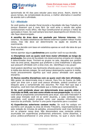 COMO ESTUDAR PARA A OAB
Aula 00 - Prof. Ricardo Torques
Equipe de Professores www.estrategiaoab.com.br 7 de 20
aproximado de 45 dias para estudar para essa prova. Assim, diante do
pouco tempo, da complexidade da prova, a melhor alternativa é escolher
de acordo com a afinidade.
5.2 - Afinidade
Se você gostou de estudar Penal durante a faculdade não faça Trabalho só
porque disseram que é mais fácil. Se você acha o estudo das ações
constitucionais muito difícil, não faça Constitucional só porque o índice de
aprovados é maior. Se você sempre teve bom desempenho em Direito Civil,
não fique desencorajado.
A escolha da área deve ser pautada por fatores internos, não
externos. Os dados estatísticos são fatores externos e podem indicar muitas
coisas, mas não deve ser determinante na opção de escolha do
examinando.
Paute sua decisão com base em estatística apenas se você não ideia de que
área escolher.
Vamos apontar alguns parâmetros para auxiliar você na sua decisão.
1) Disciplinas com as quais você teve maior afinidade ao longo da
graduação. Nos anos de faculdade nós desenvolvemos empatia em relação
a determinadas áreas. Formam-se grupos na sala, daqueles que gostam
mais da área penal, daqueles que preferem a área trabalhista e daqueles
que possuem afinidade com a área cível, etc. Identifique o seu grupo!
Você poderá identificar isso facilmente olhando para a sua nota em relação
à média dos demais colegas. Se você possui desempenho superior à média,
muito provavelmente significa que você possui afinidade com aquela
disciplina.
2) Nunca escolha disciplinas com as quais você não tem afinidade.
Não gostar de determinada área é natural. Para fins do Exame da OAB,
optar por área com a qual você possua afinidade, poderá constituir um
bloqueio para a compreensão dos assuntos. Por mais fácil que seja a
disciplina, você terá mais dificuldade que a média para compreendê-la.
3) Se você pretende atuar em determinada área quando obter a
inscrição na OAB, use isso como aliado na sua preparação. Ao estudar
você está se preparando concretamente para atuar. Isso será motivador! A
cada peça treinada você irá se sentir atuando, a cada conteúdo novo
assimilado você poderá projetar como usar aquelas informações no
exercício da profissão. Sonhar é uma parte importante para o sucesso!
4) Experiências anteriores contam muito. Se você fez estágio em
escritório com atuação na área de Direito Tributário, responsabilizando-se
pela redação de minutas de petições, provavelmente você mais facilidade
em se preparar nessa área. Não desconsidere esse conteúdo prático
acumulado em experiências profissionais anteriores. Como dissemos, a
prova prático-profissional é uma prova técnica, na qual o aluno deve
00000000000 - DEMO
 