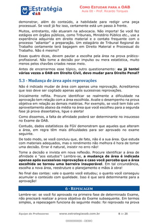 COMO ESTUDAR PARA A OAB
Aula 00 - Prof. Ricardo Torques
Equipe de Professores www.estrategiaoab.com.br 8 de 20
demonstrar, além do conteúdo, a habilidade para redigir uma peça
processual. Se você já fez isso, certamente está um passo à frente.
Muitos, entretanto, não atuaram na advocacia. Não importa! Se você fez
estágios em órgãos públicos, como Tribunais, Ministério Público etc., use a
experiência adquirida em direito material e o contato frequente com o
processo "adiantar" a preparação. Um estagiário de Tribunal Regional do
Trabalho certamente terá bagagem em Direito Material e Processual do
Trabalho. Não é mesmo?
Essas quatro dicas, devem pautar a escolha pela área na prova prático-
profissional. Não tome a decisão por impulso ou mera estatística, muito
menos pelos chavões criados nesse meio.
Antes de encerrarmos esse tópico, outro questionamento: eu já tentei
várias vezes a OAB em Direito Civil, devo mudar para Direito Penal?
5.3 - Mudança de área após reprovações
Não é indicado mudar de área com apenas uma reprovação. Acreditamos
que isso deve ser cogitado apenas após sucessivas reprovações.
Inicialmente reflita. Procure identificar se realmente a dificuldade na
aprovação tem relação com a área escolhida. Avalie o desempenho na prova
objetiva em relação as demais matérias. Por exemplo, se você tem tido um
aproveitamento abaixo da média na área que você escolheu para a segunda
fase já prova dissertativa, ligue o alerta!
Como dissemos, a falta de afinidade poderá ser determinante no insucesso
no Exame da OAB.
Contudo, dados estatísticos da FGV demonstram que aqueles que alteram
a área, em regra têm mais dificuldades para ser aprovado no exame
seguinte.
De todo modo, se você concluiu que, de fato, não é a sua área. Que estuda
com materiais adequados, mas o rendimento não melhora é hora de tomar
uma decisão. Errar é natural, insistir no erro não!
Tome a decisão e invista em nova reflexão. Procure identificar a área de
afinidade e "aos estudos"! Lembre-se, a mudança de área é indicada
apenas após sucessivas reprovações e caso você perceba que a área
escolhida se tornou uma barreira insuperável. Em tal circunstância,
escolha a nova área, reestruture o planejamento e mãos à obra!
No final das contas: vale o quanto você estudou; o quanto você conseguiu
acumular o conteúdo com qualidade. Isso é que será determinante para a
aprovação!
6 - REPESCAGEM
Lembre-se: se você foi aprovado na primeira fase de determinado Exame,
não precisará realizar a prova objetiva do Exame subsequente. Em termos
simples, a repescagem funciona do seguinte modo: foi reprovado na prova
00000000000 - DEMO
 