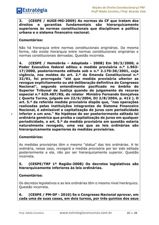 Noções de Direito Constitucional p/ PRF
Profª Nádia Carolina / Prof. Ricardo Vale
Prof. Nádia Carolina www.estrategiaconcursos.com.br 10 de 28
3. (CESPE / AUGE-MG-2009) As normas da CF que tratam dos
direitos e garantias fundamentais são hierarquicamente
superiores às normas constitucionais que disciplinam a política
urbana e o sistema financeiro nacional.
Comentários:
Não há hierarquia entre normas constitucionais originárias. Da mesma
forma, não existe hierarquia entre normas constitucionais originárias e
normas constitucionais derivadas. Questão incorreta.
4. (CESPE / Hemobrás – Adaptada - 2008) Em 30/3/2000, o
Poder Executivo federal editou a medida provisória n.º 1.963-
17/2000, posteriormente editada sob o n.º 2.170-36/2001, cuja
vigência, nos moldes do art. 2.º da Emenda Constitucional n.º
32/01, foi prorrogada "até que medida provisória ulterior as
revogue explicitamente ou até deliberação definitiva do Congresso
Nacional", segundo entendimento pacificado no âmbito do
Superior Tribunal de Justiça quando do julgamento do recurso
especial n.º 629.487/RS, do relator Ministro Fernando Gonçalves
( Quarta Turma, julgado em 22/6/2004, DJ 2/8/2004, p. 412 ). O
art. 5.º da referida medida provisória dispõe que, "nas operações
realizadas pelas instituições integrantes do Sistema Financeiro
Nacional, é admissível a capitalização de juros com periodicidade
inferior a um ano." Na hipótese de ser posteriormente editada lei
ordinária genérica que proíba a capitalização de juros em qualquer
periodicidade, o art. 5.º da medida provisória em questão estaria
naturalmente revogado, uma vez que as leis ordinárias são
hierarquicamente superiores às medidas provisórias.
Comentários:
As medidas provisórias têm o mesmo “status” das leis ordinárias. A lei
ordinária, nesse caso, revogará a medida provisória por ter sido editada
posteriormente a ela, não por ser hierarquicamente superior. Questão
incorreta.
5. (CESPE/TRF 1ª Região-2008) Os decretos legislativos são
hierarquicamente inferiores às leis ordinárias.
Comentários:
Os decretos legislativos e as leis ordinárias têm o mesmo nível hierárquico.
Questão incorreta.
6. (CESPE / PM-DF - 2010) Se o Congresso Nacional aprovar, em
cada uma de suas casas, em dois turnos, por três quintos dos seus
 