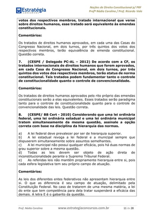 Noções de Direito Constitucional p/ PRF
Profª Nádia Carolina / Prof. Ricardo Vale
Prof. Nádia Carolina www.estrategiaconcursos.com.br 11 de 28
votos dos respectivos membros, tratado internacional que verse
sobre direitos humanos, esse tratado será equivalente às emendas
constitucionais.
Comentários:
Os tratados de direitos humanos aprovados, em cada uma das Casas do
Congresso Nacional, em dois turnos, por três quintos dos votos dos
respectivos membros, terão equivalência de emenda constitucional.
Questão correta.
7. (CESPE / Delegado PC-AL – 2012) De acordo com a CF, os
tratados internacionais de direitos humanos que forem aprovados,
em cada Casa do Congresso Nacional, em dois turnos, por três
quintos dos votos dos respectivos membros, terão status de norma
constitucional. Tais tratados podem fundamentar tanto o controle
de constitucionalidade quanto o controle de convencionalidade.
Comentários:
Os tratados de direitos humanos aprovados pelo rito próprio das emendas
constitucionais serão a elas equivalentes. Esses tratados serão paradigma
tanto para o controle de constitucionalidade quanto para o controle de
convencionalidade das leis. Questão correta.
8. (CESPE/ BB Cert - 2010) Considerando que uma lei ordinária
federal, uma lei ordinária estadual e uma lei ordinária municipal
tratem simultaneamente da mesma questão, assinale a opção
correta com base na disciplina da hierarquia das normas.
a) A lei federal deve prevalecer por ser de hierarquia superior.
b) A lei estadual revoga a lei federal e a municipal sempre que
dispuserem simultaneamente sobre assuntos semelhantes.
c) A lei municipal não possui qualquer eficácia, pois há duas normas de
grau superior sobre a mesma questão.
d) Todas as leis devem ser objeto de ação direta de
inconstitucionalidade perante o Supremo Tribunal Federal.
e) As referidas leis não mantêm propriamente hierarquia entre si, pois
cada esfera legislativa tem seu próprio campo de atuação.
Comentários:
As leis dos diferentes entes federativos não apresentam hierarquia entre
si. O que as diferencia é seu campo de atuação, delimitado pela
Constituição Federal. No caso de tratarem de uma mesma matéria, a lei
do ente que tem competência para dela tratar suspenderá a eficácia das
demais. A letra E é o gabarito da questão.
 