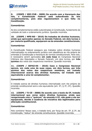 Noções de Direito Constitucional p/ PRF
Profª Nádia Carolina / Prof. Ricardo Vale
Prof. Nádia Carolina www.estrategiaconcursos.com.br 12 de 28
9. (CESPE / MEC-FUB - 2009) De acordo com a hierarquia das
leis, a Constituição Federal está subordinada às leis
complementares, pois elas regulamentam o que falta na
Constituição.
Comentários:
As leis complementares estão subordinadas à Constituição, fundamento de
validade de todo o ordenamento jurídico. Questão incorreta.
10. (CESPE / MPE-RO - 2010) Os tratados de direitos humanos,
ainda que aprovados apenas no Senado Federal, em dois turnos e
por maioria qualificada, equiparam-se às emendas constitucionais.
Comentários:
A Constituição Federal assegura aos tratados sobre direitos humanos
internalizados no ordenamento jurídico com obediência ao rito próprio de
emendas à Constituição a hierarquia de normas constitucionais. Para isso,
é necessário serem aprovados em cada Casa do Congresso Nacional
(Câmara dos Deputados e Senado Federal), em dois turnos, por três
quintos dos votos dos respectivos membros. Questão incorreta.
11. (CESPE / SEFAZ-ES - 2010) Caso o Congresso Nacional
aprove, em cada uma de suas casas, em dois turnos, por três
quintos dos votos dos respectivos membros, um tratado
internacional acerca dos direitos humanos, tal tratado será
equivalente a uma lei complementar.
Comentários:
O tratado acerca de direitos humanos internalizado com rito próprio de
emenda constitucional será a ela equivalente (art. 5º, § 3º, CF). Questão
incorreta.
12. (CESPE / TJ-CE - 2008) De acordo com o texto da CF, tratado
internacional que verse sobre direitos humanos, ainda que
recepcionado com o “quórum” de emenda à CF, não pode a ela ser
equiparado, devido à ausência de iniciativa dos legitimados para
alteração constitucional.
Comentários:
Pelo contrário! Nesse caso, o tratado terá, por força do art. 5º, § 3º, da
Constituição, “status” de emenda constitucional. Questão incorreta.
 
