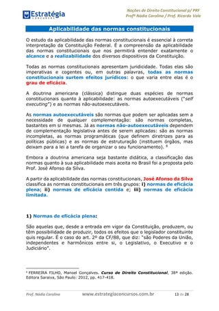 Noções de Direito Constitucional p/ PRF
Profª Nádia Carolina / Prof. Ricardo Vale
Prof. Nádia Carolina www.estrategiaconcursos.com.br 13 de 28
Aplicabilidade das normas constitucionais
O estudo da aplicabilidade das normas constitucionais é essencial à correta
interpretação da Constituição Federal. É a compreensão da aplicabilidade
das normas constitucionais que nos permitirá entender exatamente o
alcance e a realizabilidade dos diversos dispositivos da Constituição.
Todas as normas constitucionais apresentam juridicidade. Todas elas são
imperativas e cogentes ou, em outras palavras, todas as normas
constitucionais surtem efeitos jurídicos: o que varia entre elas é o
grau de eficácia.
A doutrina americana (clássica) distingue duas espécies de normas
constitucionais quanto à aplicabilidade: as normas autoexecutáveis (“self
executing”) e as normas não-autoexecutáveis.
As normas autoexecutáveis são normas que podem ser aplicadas sem a
necessidade de qualquer complementação: são normas completas,
bastantes em si mesmas. Já as normas não-autoexecutáveis dependem
de complementação legislativa antes de serem aplicadas: são as normas
incompletas, as normas programáticas (que definem diretrizes para as
políticas públicas) e as normas de estruturação (instituem órgãos, mas
deixam para a lei a tarefa de organizar o seu funcionamento). 8
Embora a doutrina americana seja bastante didática, a classificação das
normas quanto à sua aplicabilidade mais aceita no Brasil foi a proposta pelo
Prof. José Afonso da Silva.
A partir da aplicabilidade das normas constitucionais, José Afonso da Silva
classifica as normas constitucionais em três grupos: i) normas de eficácia
plena; ii) normas de eficácia contida e; iii) normas de eficácia
limitada.
1) Normas de eficácia plena:
São aquelas que, desde a entrada em vigor da Constituição, produzem, ou
têm possibilidade de produzir, todos os efeitos que o legislador constituinte
quis regular. É o caso do art. 2º da CF/88, que diz: “são Poderes da União,
independentes e harmônicos entre si, o Legislativo, o Executivo e o
Judiciário”.
8
FERREIRA FILHO, Manoel Gonçalves. Curso de Direito Constitucional, 38ª edição.
Editora Saraiva, São Paulo: 2012, pp. 417-418.
 