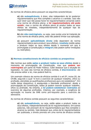 Noções de Direito Constitucional p/ PRF
Profª Nádia Carolina / Prof. Ricardo Vale
Prof. Nádia Carolina www.estrategiaconcursos.com.br 14 de 28
As normas de eficácia plena possuem as seguintes características:
a) são autoaplicáveis, é dizer, elas independem de lei posterior
regulamentadora que lhes complete o alcance e o sentido. Isso não
quer dizer que não possa haver lei regulamentadora versando sobre
uma norma de eficácia plena; a lei regulamentadora até pode
existir, mas a norma de eficácia plena já produz todos os seus
efeitos de imediato, independentemente de qualquer tipo de
regulamentação.
b) são não-restringíveis, ou seja, caso exista uma lei tratando de
uma norma de eficácia plena, esta não poderá limitar sua aplicação.
c) possuem aplicabilidade direta (não dependem de norma
regulamentadora para produzir seus efeitos), imediata (estão aptas
a produzir todos os seus efeitos desde o momento em que é
promulgada a Constituição) e integral (não podem sofrer limitações
ou restrições).
2) Normas constitucionais de eficácia contida ou prospectiva:
São normas que estão aptas a produzir todos os seus efeitos desde o
momento da promulgação da Constituição, mas que podem ser
restringidas por parte do Poder Público. Cabe destacar que a atuação do
legislador, no caso das normas de eficácia contida, é discricionária: ele
não precisa editar a lei, mas poderá fazê-lo.
Um exemplo clássico de norma de eficácia contida é o art.5º, inciso III, da
CF/88, segundo o qual “é livre o exercício de qualquer trabalho, ofício ou
profissão, atendidas as qualificações profissionais que a lei estabelecer”. Em
razão desse dispositivo, é assegurada a liberdade profissional: desde a
promulgação da Constituição, todos já podem exercer qualquer trabalho,
ofício ou profissão. No entanto, a lei poderá estabelecer restrições ao
exercício de algumas profissões. Citamos, por exemplo, a exigência de
aprovação no exame da OAB como pré-requisito para o exercício da
advocacia.
As normas de eficácia contida possuem as seguintes características:
a) são autoaplicáveis, ou seja, estão aptas a produzir todos os
seus efeitos, independentemente de lei regulamentadora. Em outras
palavras, não precisam de lei regulamentadora que lhes complete o
alcance ou sentido. Vale destacar que, antes da lei regulamentadora
ser publicada, o direito previsto em uma norma de eficácia contida
 