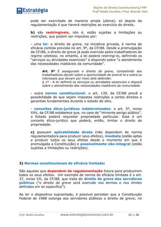 Noções de Direito Constitucional p/ PRF
Profª Nádia Carolina / Prof. Ricardo Vale
Prof. Nádia Carolina www.estrategiaconcursos.com.br 15 de 28
pode ser exercitado de maneira ampla (plena); só depois da
regulamentação é que haverá restrições ao exercício do direito.
b) são restringíveis, isto é, estão sujeitas a limitações ou
restrições, que podem ser impostas por:
- uma lei: o direito de greve, na iniciativa privada, é norma de
eficácia contida prevista no art. 9º, da CF/88. Desde a promulgação
da CF/88, o direito de greve já pode exercido pelos trabalhadores do
regime celetista; no entanto, a lei poderá restringi-lo, definindo os
“serviços ou atividades essenciais” e dispondo sobre “o atendimento
das necessidades inadiáveis da comunidade”.
Art. 9º É assegurado o direito de greve, competindo aos
trabalhadores decidir sobre a oportunidade de exercê-lo e sobre os
interesses que devam por meio dele defender.
§ 1º - A lei definirá os serviços ou atividades essenciais e disporá
sobre o atendimento das necessidades inadiáveis da comunidade.
- outra norma constitucional: o art. 139, da CF/88 prevê a
possibilidade de que sejam impostas restrições a certos direitos e
garantias fundamentais durante o estado de sítio.
- conceitos ético-jurídicos indeterminados: o art. 5º, inciso
XXV, da CF/88 estabelece que, no caso de “iminente perigo público”,
o Estado poderá requisitar propriedade particular. Esse é um
conceito ético-jurídico que poderá, então, limitar o direito de
propriedade.
c) possuem aplicabilidade direta (não dependem de norma
regulamentadora para produzir seus efeitos), imediata (estão aptas
a produzir todos os seus efeitos desde o momento em que é
promulgada a Constituição) e possivelmente não-integral (estão
sujeitas a limitações ou restrições).
3) Normas constitucionais de eficácia limitada:
São aquelas que dependem de regulamentação futura para produzirem
todos os seus efeitos. Um exemplo de norma de eficácia limitada é o art.
37, inciso VII, da CF/88, que trata do direito de greve dos servidores
públicos (“o direito de greve será exercido nos termos e nos limites
definidos em lei específica”).
Ao ler o dispositivo supracitado, é possível perceber que a Constituição
Federal de 1988 outorga aos servidores públicos o direito de greve; no
 