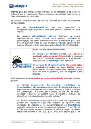 Noções de Direito Constitucional p/ PRF
Profª Nádia Carolina / Prof. Ricardo Vale
Prof. Nádia Carolina www.estrategiaconcursos.com.br 16 de 28
entanto, para que este possa ser exercido, faz-se necessária a edição de lei
ordinária que o regulamente. Assim, enquanto não editada essa norma, o
direito não pode ser usufruído.
As normas constitucionais de eficácia limitada possuem as seguintes
características:
a) são não-autoaplicáveis, ou seja, dependem de
complementação legislativa para que possam produzir os seus
efeitos.
b) possuem aplicabilidade indireta (dependem de norma
regulamentadora para produzir seus efeitos) mediata (a
promulgação do texto constitucional não é suficiente para que
possam produzir todos os seus efeitos) e reduzida (possuem um
grau de eficácia restrito quando da promulgação da Constituição).
Muito cuidado para não confundir!
As normas de eficácia contida estão aptas a
produzir todos os seus efeitos desde o momento
em que a Constituição é promulgada. A lei posterior,
caso editada, irá restringir a sua aplicação.
As normas de eficácia limitada não estão aptas
a produzirem todos os seus efeitos com a
promulgação da Constituição; elas dependem, para
isso, de uma lei posterior, que irá ampliar o seu
alcance.
José Afonso da Silva subdivide as normas de eficácia limitada em dois
grupos:
a) normas declaratórias de princípios institutivos ou
organizativos: são aquelas que dependem de lei para estruturar e
organizar as atribuições de instituições, pessoas e órgãos previstos
na Constituição. É o caso, por exemplo, do art. 88, da CF/88,
segundo o qual “a lei disporá sobre a criação e extinção de
Ministérios e órgãos da administração pública.”
As normas definidoras de princípios institutivos ou organizativos
podem ser impositivas (quando impõem ao legislador uma
obrigação de elaborar a lei regulamentadora) ou facultativas
(quando estabelecem mera faculdade ao legislador). O art. 88, da
CF/88, é exemplo de norma impositiva; como exemplo de norma
facultativa citamos o art. 125, § 3º, CF/88, que dispõe que a “lei
 