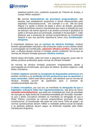 Noções de Direito Constitucional p/ PRF
Profª Nádia Carolina / Prof. Ricardo Vale
Prof. Nádia Carolina www.estrategiaconcursos.com.br 17 de 28
estadual poderá criar, mediante proposta do Tribunal de Justiça, a
Justiça Militar estadual”.
b) normas declaratórias de princípios programáticos: são
aquelas que estabelecem programas a serem desenvolvidos pelo
legislador infraconstitucional. Um exemplo é o art. 196 da Carta
Magna (“a saúde é direito de todos e dever do Estado, garantido
mediante políticas sociais e econômicas que visem à redução do risco
de doença e de outros agravos e ao acesso universal e igualitário às
ações e serviços para sua promoção, proteção e recuperação”). Cabe
destacar que a presença de normas programáticas na Constituição
Federal é que nos permite classifica-la como uma Constituição-
dirigente.
É importante destacar que as normas de eficácia limitada, embora
tenham aplicabilidade reduzida e não produzam todos os seus efeitos desde
a promulgação da Constituição, possuem eficácia jurídica. Guarde bem
isso: a eficácia dessas normas é limitada, porém existente! Diz-se que as
normas de eficácia limitada possuem eficácia mínima.
Diante dessa afirmação, cabe-nos fazer a seguinte pergunta: quais são os
efeitos jurídicos produzidos pelas normas de eficácia limitada?
As normas de eficácia limitada produzem imediatamente, desde a
promulgação da Constituição, dois tipos de efeitos: i) efeito negativo; e ii)
efeito vinculativo.
O efeito negativo consiste na revogação de disposições anteriores em
sentido contrário e na proibição de leis posteriores que se oponham a
seus comandos. Sobre esse último ponto, vale destacar que as normas de
eficácia limitada servem de parâmetro para o controle de
constitucionalidade das leis.
O efeito vinculativo, por sua vez, se manifesta na obrigação de que o
legislador ordinário edite leis regulamentadoras, sob pena de haver
omissão inconstitucional, que pode ser combatida por meio de mandado
de injunção ou Ação Direta de Inconstitucionalidade por Omissão. Ressalte-
se que o efeito vinculativo também se manifesta na obrigação de que o
Poder Público concretize as normas programáticas previstas no texto
constitucional. A Constituição não pode ser uma mera “folha de papel”; as
normas constitucionais devem refletir a realidade político-social do Estado
e as políticas públicas devem seguir as diretrizes traçadas pelo Poder
Constituinte Originário.
 