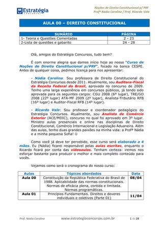 Noções de Direito Constitucional p/ PRF
Profª Nádia Carolina / Prof. Ricardo Vale
Prof. Nádia Carolina www.estrategiaconcursos.com.br 1 de 28
AULA 00 – DIREITO CONSTITUCIONAL
Olá, amigos do Estratégia Concursos, tudo bem?
É com enorme alegria que damos início hoje ao nosso “Curso de
Noções de Direito Constitucional p/PRF”, focado na banca CESPE.
Antes de qualquer coisa, pedimos licença para nos apresentar:
- Nádia Carolina: Sou professora de Direito Constitucional do
Estratégia Concursos desde 2011. Atualmente, sou Auditora-Fiscal
da Receita Federal do Brasil, aprovada no concurso de 2009.
Tenho uma larga experiência em concursos públicos, já tendo sido
aprovada para os seguintes cargos: CGU 2008 (6º lugar), TRE/GO
2008 (22º lugar) ATA-MF 2009 (2º lugar), Analista-Tributário RFB
(16º lugar) e Auditor-Fiscal RFB (14º lugar).
- Ricardo Vale: Sou professor e coordenador pedagógico do
Estratégia Concursos. Atualmente, sou Analista de Comércio
Exterior (ACE/MDIC), concurso no qual foi aprovado em 3º lugar.
Ministro aulas presenciais e online nas disciplinas de Direito
Constitucional, Comércio Internacional e Legislação Aduaneira. Além
das aulas, tenho duas grandes paixões na minha vida: a Profª Nádia
e a minha pequena Sofia! 
Como você já deve ter percebido, esse curso será elaborado a 4
mãos. Eu (Nádia) ficarei responsável pelas aulas escritas, enquanto o
Ricardo ficará por conta das videoaulas. Tenham certeza: iremos nos
esforçar bastante para produzir o melhor e mais completo conteúdo para
vocês.
Vejamos como será o cronograma do nosso curso:
Aulas Tópicos abordados Data
Aula 00 Constituição da República Federativa do Brasil de
1988. Aplicabilidade das normas constitucionais.
Normas de eficácia plena, contida e limitada.
Normas programáticas.
08/04
Aula 01 Princípios Fundamentais. Direitos e deveres
individuais e coletivos (Parte 01)
11/04
SUMÁRIO PÁGINA
1- Teoria e Questões Comentadas 2 - 23
2-Lista de questões e gabarito 24 - 28
 