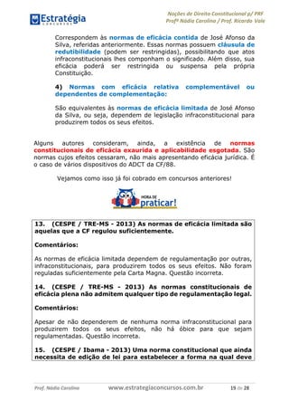Noções de Direito Constitucional p/ PRF
Profª Nádia Carolina / Prof. Ricardo Vale
Prof. Nádia Carolina www.estrategiaconcursos.com.br 19 de 28
Correspondem às normas de eficácia contida de José Afonso da
Silva, referidas anteriormente. Essas normas possuem cláusula de
redutibilidade (podem ser restringidas), possibilitando que atos
infraconstitucionais lhes componham o significado. Além disso, sua
eficácia poderá ser restringida ou suspensa pela própria
Constituição.
4) Normas com eficácia relativa complementável ou
dependentes de complementação:
São equivalentes às normas de eficácia limitada de José Afonso
da Silva, ou seja, dependem de legislação infraconstitucional para
produzirem todos os seus efeitos.
Alguns autores consideram, ainda, a existência de normas
constitucionais de eficácia exaurida e aplicabilidade esgotada. São
normas cujos efeitos cessaram, não mais apresentando eficácia jurídica. É
o caso de vários dispositivos do ADCT da CF/88.
Vejamos como isso já foi cobrado em concursos anteriores!
13. (CESPE / TRE-MS - 2013) As normas de eficácia limitada são
aquelas que a CF regulou suficientemente.
Comentários:
As normas de eficácia limitada dependem de regulamentação por outras,
infraconstitucionais, para produzirem todos os seus efeitos. Não foram
reguladas suficientemente pela Carta Magna. Questão incorreta.
14. (CESPE / TRE-MS - 2013) As normas constitucionais de
eficácia plena não admitem qualquer tipo de regulamentação legal.
Comentários:
Apesar de não dependerem de nenhuma norma infraconstitucional para
produzirem todos os seus efeitos, não há óbice para que sejam
regulamentadas. Questão incorreta.
15. (CESPE / Ibama - 2013) Uma norma constitucional que ainda
necessita de edição de lei para estabelecer a forma na qual deve
==0==
 