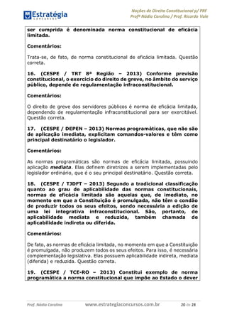 Noções de Direito Constitucional p/ PRF
Profª Nádia Carolina / Prof. Ricardo Vale
Prof. Nádia Carolina www.estrategiaconcursos.com.br 20 de 28
ser cumprida é denominada norma constitucional de eficácia
limitada.
Comentários:
Trata-se, de fato, de norma constitucional de eficácia limitada. Questão
correta.
16. (CESPE / TRT 8ª Região – 2013) Conforme previsão
constitucional, o exercício do direito de greve, no âmbito do serviço
público, depende de regulamentação infraconstitucional.
Comentários:
O direito de greve dos servidores públicos é norma de eficácia limitada,
dependendo de regulamentação infraconstitucional para ser exercitável.
Questão correta.
17. (CESPE / DEPEN – 2013) Normas programáticas, que não são
de aplicação imediata, explicitam comandos-valores e têm como
principal destinatário o legislador.
Comentários:
As normas programáticas são normas de eficácia limitada, possuindo
aplicação mediata. Elas definem diretrizes a serem implementadas pelo
legislador ordinário, que é o seu principal destinatário. Questão correta.
18. (CESPE / TJDFT – 2013) Segundo a tradicional classificação
quanto ao grau de aplicabilidade das normas constitucionais,
normas de eficácia limitada são aquelas que, de imediato, no
momento em que a Constituição é promulgada, não têm o condão
de produzir todos os seus efeitos, sendo necessária a edição de
uma lei integrativa infraconstitucional. São, portanto, de
aplicabilidade mediata e reduzida, também chamada de
aplicabilidade indireta ou diferida.
Comentários:
De fato, as normas de eficácia limitada, no momento em que a Constituição
é promulgada, não produzem todos os seus efeitos. Para isso, é necessária
complementação legislativa. Elas possuem aplicabilidade indireta, mediata
(diferida) e reduzida. Questão correta.
19. (CESPE / TCE-RO – 2013) Constitui exemplo de norma
programática a norma constitucional que impõe ao Estado o dever
 