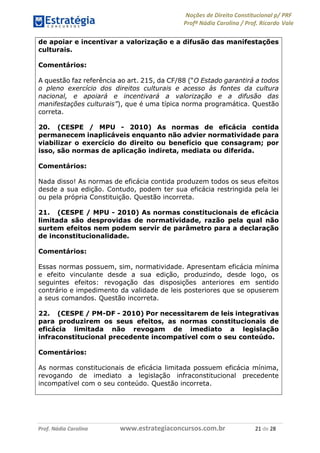 Noções de Direito Constitucional p/ PRF
Profª Nádia Carolina / Prof. Ricardo Vale
Prof. Nádia Carolina www.estrategiaconcursos.com.br 21 de 28
de apoiar e incentivar a valorização e a difusão das manifestações
culturais.
Comentários:
A questão faz referência ao art. 215, da CF/88 (“O Estado garantirá a todos
o pleno exercício dos direitos culturais e acesso às fontes da cultura
nacional, e apoiará e incentivará a valorização e a difusão das
manifestações culturais”), que é uma típica norma programática. Questão
correta.
20. (CESPE / MPU - 2010) As normas de eficácia contida
permanecem inaplicáveis enquanto não advier normatividade para
viabilizar o exercício do direito ou benefício que consagram; por
isso, são normas de aplicação indireta, mediata ou diferida.
Comentários:
Nada disso! As normas de eficácia contida produzem todos os seus efeitos
desde a sua edição. Contudo, podem ter sua eficácia restringida pela lei
ou pela própria Constituição. Questão incorreta.
21. (CESPE / MPU - 2010) As normas constitucionais de eficácia
limitada são desprovidas de normatividade, razão pela qual não
surtem efeitos nem podem servir de parâmetro para a declaração
de inconstitucionalidade.
Comentários:
Essas normas possuem, sim, normatividade. Apresentam eficácia mínima
e efeito vinculante desde a sua edição, produzindo, desde logo, os
seguintes efeitos: revogação das disposições anteriores em sentido
contrário e impedimento da validade de leis posteriores que se opuserem
a seus comandos. Questão incorreta.
22. (CESPE / PM-DF - 2010) Por necessitarem de leis integrativas
para produzirem os seus efeitos, as normas constitucionais de
eficácia limitada não revogam de imediato a legislação
infraconstitucional precedente incompatível com o seu conteúdo.
Comentários:
As normas constitucionais de eficácia limitada possuem eficácia mínima,
revogando de imediato a legislação infraconstitucional precedente
incompatível com o seu conteúdo. Questão incorreta.
 