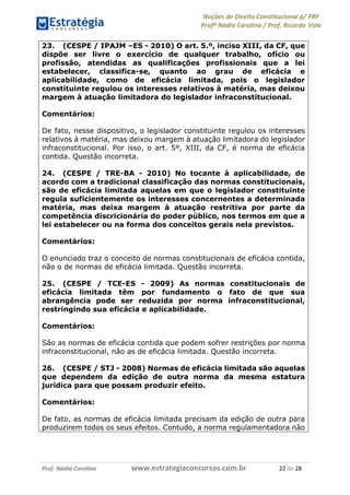 Noções de Direito Constitucional p/ PRF
Profª Nádia Carolina / Prof. Ricardo Vale
Prof. Nádia Carolina www.estrategiaconcursos.com.br 22 de 28
23. (CESPE / IPAJM –ES - 2010) O art. 5.º, inciso XIII, da CF, que
dispõe ser livre o exercício de qualquer trabalho, ofício ou
profissão, atendidas as qualificações profissionais que a lei
estabelecer, classifica-se, quanto ao grau de eficácia e
aplicabilidade, como de eficácia limitada, pois o legislador
constituinte regulou os interesses relativos à matéria, mas deixou
margem à atuação limitadora do legislador infraconstitucional.
Comentários:
De fato, nesse dispositivo, o legislador constituinte regulou os interesses
relativos à matéria, mas deixou margem à atuação limitadora do legislador
infraconstitucional. Por isso, o art. 5º, XIII, da CF, é norma de eficácia
contida. Questão incorreta.
24. (CESPE / TRE-BA - 2010) No tocante à aplicabilidade, de
acordo com a tradicional classificação das normas constitucionais,
são de eficácia limitada aquelas em que o legislador constituinte
regula suficientemente os interesses concernentes a determinada
matéria, mas deixa margem à atuação restritiva por parte da
competência discricionária do poder público, nos termos em que a
lei estabelecer ou na forma dos conceitos gerais nela previstos.
Comentários:
O enunciado traz o conceito de normas constitucionais de eficácia contida,
não o de normas de eficácia limitada. Questão incorreta.
25. (CESPE / TCE-ES - 2009) As normas constitucionais de
eficácia limitada têm por fundamento o fato de que sua
abrangência pode ser reduzida por norma infraconstitucional,
restringindo sua eficácia e aplicabilidade.
Comentários:
São as normas de eficácia contida que podem sofrer restrições por norma
infraconstitucional, não as de eficácia limitada. Questão incorreta.
26. (CESPE / STJ - 2008) Normas de eficácia limitada são aquelas
que dependem da edição de outra norma da mesma estatura
jurídica para que possam produzir efeito.
Comentários:
De fato, as normas de eficácia limitada precisam da edição de outra para
produzirem todos os seus efeitos. Contudo, a norma regulamentadora não
 