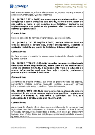 Noções de Direito Constitucional p/ PRF
Profª Nádia Carolina / Prof. Ricardo Vale
Prof. Nádia Carolina www.estrategiaconcursos.com.br 23 de 28
terá a mesma estatura jurídica; ela será uma lei, situada hierarquicamente
abaixo da Constituição. Questão incorreta.
27. (CESPE / STJ - 2008) As normas que estabelecem diretrizes
e objetivos a serem atingidos pelo Estado, visando o fim social, ou
por outra, o rumo a ser seguido pelo legislador ordinário na
implementação das políticas de governo, são conhecidas como
normas programáticas.
Comentários:
É esse o conceito de normas programáticas. Questão correta.
28. (CESPE / TRT 9ª Região - 2007) Norma constitucional de
eficácia contida é aquela que, sendo autoaplicável, autoriza a
posterior restrição por parte do legislador infraconstitucional.
Comentários:
De fato, é esse o conceito de norma constitucional de eficácia contida.
Questão correta.
29. (CESPE / TCE-PE - 2004) No caso das normas constitucionais
conhecidas como programáticas, assim como no das classificadas
como de eficácia limitada, é juridicamente válido o advento de
norma infraconstitucional que lhes seja contrária, justamente
porque a eficácia delas é deficiente.
Comentários:
As normas de eficácia limitada, das quais as programáticas são espécie,
apresentam eficácia mínima, tornando inválidas quaisquer normas
infraconstitucionais a elas contrárias. Questão incorreta.
30. (CESPE / MPU- 2010) As normas de eficácia plena não exigem
a elaboração de novas normas legislativas que lhes completem o
alcance e o sentido ou lhes fixem o conteúdo; por isso, sua
aplicabilidade é direta, ainda que não integral.
Comentários:
As normas de eficácia plena não exigem a elaboração de novas normas
legislativas que lhes completem o alcance e o sentido ou lhes fixem o
conteúdo; por isso, sua aplicabilidade é direta. Além disso, por produzirem
todos os seus efeitos desde sua edição, apresentam aplicabilidade integral.
Questão incorreta.
 
