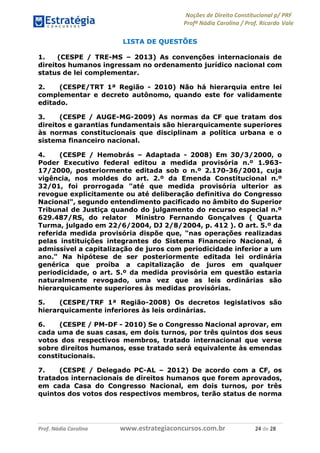 Noções de Direito Constitucional p/ PRF
Profª Nádia Carolina / Prof. Ricardo Vale
Prof. Nádia Carolina www.estrategiaconcursos.com.br 24 de 28
LISTA DE QUESTÕES
1. (CESPE / TRE-MS – 2013) As convenções internacionais de
direitos humanos ingressam no ordenamento jurídico nacional com
status de lei complementar.
2. (CESPE/TRT 1ª Região - 2010) Não há hierarquia entre lei
complementar e decreto autônomo, quando este for validamente
editado.
3. (CESPE / AUGE-MG-2009) As normas da CF que tratam dos
direitos e garantias fundamentais são hierarquicamente superiores
às normas constitucionais que disciplinam a política urbana e o
sistema financeiro nacional.
4. (CESPE / Hemobrás – Adaptada - 2008) Em 30/3/2000, o
Poder Executivo federal editou a medida provisória n.º 1.963-
17/2000, posteriormente editada sob o n.º 2.170-36/2001, cuja
vigência, nos moldes do art. 2.º da Emenda Constitucional n.º
32/01, foi prorrogada "até que medida provisória ulterior as
revogue explicitamente ou até deliberação definitiva do Congresso
Nacional", segundo entendimento pacificado no âmbito do Superior
Tribunal de Justiça quando do julgamento do recurso especial n.º
629.487/RS, do relator Ministro Fernando Gonçalves ( Quarta
Turma, julgado em 22/6/2004, DJ 2/8/2004, p. 412 ). O art. 5.º da
referida medida provisória dispõe que, "nas operações realizadas
pelas instituições integrantes do Sistema Financeiro Nacional, é
admissível a capitalização de juros com periodicidade inferior a um
ano." Na hipótese de ser posteriormente editada lei ordinária
genérica que proíba a capitalização de juros em qualquer
periodicidade, o art. 5.º da medida provisória em questão estaria
naturalmente revogado, uma vez que as leis ordinárias são
hierarquicamente superiores às medidas provisórias.
5. (CESPE/TRF 1ª Região-2008) Os decretos legislativos são
hierarquicamente inferiores às leis ordinárias.
6. (CESPE / PM-DF - 2010) Se o Congresso Nacional aprovar, em
cada uma de suas casas, em dois turnos, por três quintos dos seus
votos dos respectivos membros, tratado internacional que verse
sobre direitos humanos, esse tratado será equivalente às emendas
constitucionais.
7. (CESPE / Delegado PC-AL – 2012) De acordo com a CF, os
tratados internacionais de direitos humanos que forem aprovados,
em cada Casa do Congresso Nacional, em dois turnos, por três
quintos dos votos dos respectivos membros, terão status de norma
 