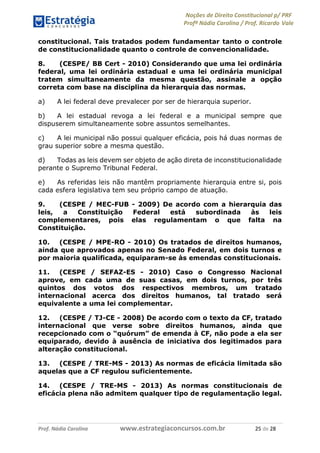 Noções de Direito Constitucional p/ PRF
Profª Nádia Carolina / Prof. Ricardo Vale
Prof. Nádia Carolina www.estrategiaconcursos.com.br 25 de 28
constitucional. Tais tratados podem fundamentar tanto o controle
de constitucionalidade quanto o controle de convencionalidade.
8. (CESPE/ BB Cert - 2010) Considerando que uma lei ordinária
federal, uma lei ordinária estadual e uma lei ordinária municipal
tratem simultaneamente da mesma questão, assinale a opção
correta com base na disciplina da hierarquia das normas.
a) A lei federal deve prevalecer por ser de hierarquia superior.
b) A lei estadual revoga a lei federal e a municipal sempre que
dispuserem simultaneamente sobre assuntos semelhantes.
c) A lei municipal não possui qualquer eficácia, pois há duas normas de
grau superior sobre a mesma questão.
d) Todas as leis devem ser objeto de ação direta de inconstitucionalidade
perante o Supremo Tribunal Federal.
e) As referidas leis não mantêm propriamente hierarquia entre si, pois
cada esfera legislativa tem seu próprio campo de atuação.
9. (CESPE / MEC-FUB - 2009) De acordo com a hierarquia das
leis, a Constituição Federal está subordinada às leis
complementares, pois elas regulamentam o que falta na
Constituição.
10. (CESPE / MPE-RO - 2010) Os tratados de direitos humanos,
ainda que aprovados apenas no Senado Federal, em dois turnos e
por maioria qualificada, equiparam-se às emendas constitucionais.
11. (CESPE / SEFAZ-ES - 2010) Caso o Congresso Nacional
aprove, em cada uma de suas casas, em dois turnos, por três
quintos dos votos dos respectivos membros, um tratado
internacional acerca dos direitos humanos, tal tratado será
equivalente a uma lei complementar.
12. (CESPE / TJ-CE - 2008) De acordo com o texto da CF, tratado
internacional que verse sobre direitos humanos, ainda que
recepcionado com o “quórum” de emenda à CF, não pode a ela ser
equiparado, devido à ausência de iniciativa dos legitimados para
alteração constitucional.
13. (CESPE / TRE-MS - 2013) As normas de eficácia limitada são
aquelas que a CF regulou suficientemente.
14. (CESPE / TRE-MS - 2013) As normas constitucionais de
eficácia plena não admitem qualquer tipo de regulamentação legal.
 