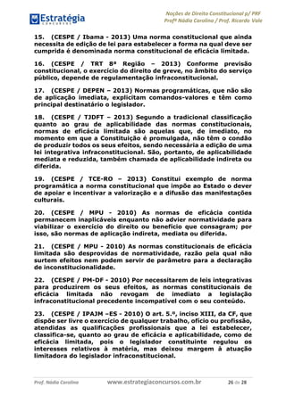 Noções de Direito Constitucional p/ PRF
Profª Nádia Carolina / Prof. Ricardo Vale
Prof. Nádia Carolina www.estrategiaconcursos.com.br 26 de 28
15. (CESPE / Ibama - 2013) Uma norma constitucional que ainda
necessita de edição de lei para estabelecer a forma na qual deve ser
cumprida é denominada norma constitucional de eficácia limitada.
16. (CESPE / TRT 8ª Região – 2013) Conforme previsão
constitucional, o exercício do direito de greve, no âmbito do serviço
público, depende de regulamentação infraconstitucional.
17. (CESPE / DEPEN – 2013) Normas programáticas, que não são
de aplicação imediata, explicitam comandos-valores e têm como
principal destinatário o legislador.
18. (CESPE / TJDFT – 2013) Segundo a tradicional classificação
quanto ao grau de aplicabilidade das normas constitucionais,
normas de eficácia limitada são aquelas que, de imediato, no
momento em que a Constituição é promulgada, não têm o condão
de produzir todos os seus efeitos, sendo necessária a edição de uma
lei integrativa infraconstitucional. São, portanto, de aplicabilidade
mediata e reduzida, também chamada de aplicabilidade indireta ou
diferida.
19. (CESPE / TCE-RO – 2013) Constitui exemplo de norma
programática a norma constitucional que impõe ao Estado o dever
de apoiar e incentivar a valorização e a difusão das manifestações
culturais.
20. (CESPE / MPU - 2010) As normas de eficácia contida
permanecem inaplicáveis enquanto não advier normatividade para
viabilizar o exercício do direito ou benefício que consagram; por
isso, são normas de aplicação indireta, mediata ou diferida.
21. (CESPE / MPU - 2010) As normas constitucionais de eficácia
limitada são desprovidas de normatividade, razão pela qual não
surtem efeitos nem podem servir de parâmetro para a declaração
de inconstitucionalidade.
22. (CESPE / PM-DF - 2010) Por necessitarem de leis integrativas
para produzirem os seus efeitos, as normas constitucionais de
eficácia limitada não revogam de imediato a legislação
infraconstitucional precedente incompatível com o seu conteúdo.
23. (CESPE / IPAJM –ES - 2010) O art. 5.º, inciso XIII, da CF, que
dispõe ser livre o exercício de qualquer trabalho, ofício ou profissão,
atendidas as qualificações profissionais que a lei estabelecer,
classifica-se, quanto ao grau de eficácia e aplicabilidade, como de
eficácia limitada, pois o legislador constituinte regulou os
interesses relativos à matéria, mas deixou margem à atuação
limitadora do legislador infraconstitucional.
 
