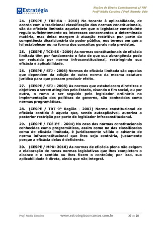 Noções de Direito Constitucional p/ PRF
Profª Nádia Carolina / Prof. Ricardo Vale
Prof. Nádia Carolina www.estrategiaconcursos.com.br 27 de 28
24. (CESPE / TRE-BA - 2010) No tocante à aplicabilidade, de
acordo com a tradicional classificação das normas constitucionais,
são de eficácia limitada aquelas em que o legislador constituinte
regula suficientemente os interesses concernentes a determinada
matéria, mas deixa margem à atuação restritiva por parte da
competência discricionária do poder público, nos termos em que a
lei estabelecer ou na forma dos conceitos gerais nela previstos.
25. (CESPE / TCE-ES - 2009) As normas constitucionais de eficácia
limitada têm por fundamento o fato de que sua abrangência pode
ser reduzida por norma infraconstitucional, restringindo sua
eficácia e aplicabilidade.
26. (CESPE / STJ - 2008) Normas de eficácia limitada são aquelas
que dependem da edição de outra norma da mesma estatura
jurídica para que possam produzir efeito.
27. (CESPE / STJ - 2008) As normas que estabelecem diretrizes e
objetivos a serem atingidos pelo Estado, visando o fim social, ou por
outra, o rumo a ser seguido pelo legislador ordinário na
implementação das políticas de governo, são conhecidas como
normas programáticas.
28. (CESPE / TRT 9ª Região - 2007) Norma constitucional de
eficácia contida é aquela que, sendo autoaplicável, autoriza a
posterior restrição por parte do legislador infraconstitucional.
29. (CESPE / TCE-PE - 2004) No caso das normas constitucionais
conhecidas como programáticas, assim como no das classificadas
como de eficácia limitada, é juridicamente válido o advento de
norma infraconstitucional que lhes seja contrária, justamente
porque a eficácia delas é deficiente.
30. (CESPE / MPU- 2010) As normas de eficácia plena não exigem
a elaboração de novas normas legislativas que lhes completem o
alcance e o sentido ou lhes fixem o conteúdo; por isso, sua
aplicabilidade é direta, ainda que não integral.
 
