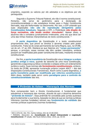 Noções de Direito Constitucional p/ PRF
Profª Nádia Carolina / Prof. Ricardo Vale
Prof. Nádia Carolina www.estrategiaconcursos.com.br 4 de 28
originário, expondo os valores por ele adotados e os objetivos por ele
perseguidos.
Segundo o Supremo Tribunal Federal, ele não é norma constitucional.
Portanto, não serve de parâmetro para a declaração de
inconstitucionalidade e não estabelece limites para o Poder Constituinte
Derivado, seja ele Reformador ou Decorrente. Por isso, o STF entende que
suas disposições não são de reprodução obrigatória pelas
Constituições Estaduais. Segundo o STF, o Preâmbulo não dispõe de
força normativa, não tendo caráter vinculante2. Apesar disso, a
doutrina não o considera juridicamente irrelevante, uma vez que deve ser
uma das linhas mestras interpretativas do texto constitucional. 3
A parte dogmática da Constituição é o texto constitucional
propriamente dito, que prevê os direitos e deveres criados pelo poder
constituinte. Trata-se do corpo permanente da Carta Magna, que, na CF/88,
vai do art. 1º ao 250. Destaca-se que falamos em “corpo permanente”
porque, a princípio, essas normas não têm caráter transitório, embora
possam ser modificadas pelo poder constituinte derivado, mediante emenda
constitucional.
Por fim, a parte transitória da Constituição visa a integrar a ordem
jurídica antiga à nova, quando do advento de uma nova Constituição,
garantindo a segurança jurídica e evitando o colapso entre um ordenamento
jurídico e outro. Suas normas são formalmente constitucionais, embora,
no texto da CF/88, apresente numeração própria (vejam ADCT – Ato das
Disposições Constitucionais Transitórias). Assim como a parte dogmática, a
parte transitória pode ser modificado por reforma constitucional.
Além disso, também pode servir como paradigma para o controle de
constitucionalidade das leis.
A Pirâmide de Kelsen – Hierarquia das Normas
Para compreender bem o Direito Constitucional, é fundamental que
estudemos a hierarquia das normas, através do que a doutrina denomina
“pirâmide de Kelsen”. Essa pirâmide foi concebida pelo jurista austríaco
para fundamentar a sua teoria, baseada na ideia de que as normas jurídicas
inferiores (normas fundadas) retiram seu fundamento de validade das
normas jurídicas superiores (normas fundantes).
2
ADI 2.076-AC, Rel. Min. Carlos Velloso, DJU de 23.08.2002.
3
MORAES, Alexandre de. Constituição do Brasil Interpretada e Legislação
Constitucional, 9ª edição. São Paulo Editora Atlas: 2010, pp. 53-55
 