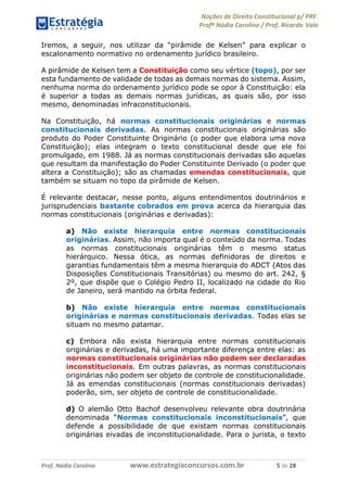 Noções de Direito Constitucional p/ PRF
Profª Nádia Carolina / Prof. Ricardo Vale
Prof. Nádia Carolina www.estrategiaconcursos.com.br 5 de 28
Iremos, a seguir, nos utilizar da “pirâmide de Kelsen” para explicar o
escalonamento normativo no ordenamento jurídico brasileiro.
A pirâmide de Kelsen tem a Constituição como seu vértice (topo), por ser
esta fundamento de validade de todas as demais normas do sistema. Assim,
nenhuma norma do ordenamento jurídico pode se opor à Constituição: ela
é superior a todas as demais normas jurídicas, as quais são, por isso
mesmo, denominadas infraconstitucionais.
Na Constituição, há normas constitucionais originárias e normas
constitucionais derivadas. As normas constitucionais originárias são
produto do Poder Constituinte Originário (o poder que elabora uma nova
Constituição); elas integram o texto constitucional desde que ele foi
promulgado, em 1988. Já as normas constitucionais derivadas são aquelas
que resultam da manifestação do Poder Constituinte Derivado (o poder que
altera a Constituição); são as chamadas emendas constitucionais, que
também se situam no topo da pirâmide de Kelsen.
É relevante destacar, nesse ponto, alguns entendimentos doutrinários e
jurisprudenciais bastante cobrados em prova acerca da hierarquia das
normas constitucionais (originárias e derivadas):
a) Não existe hierarquia entre normas constitucionais
originárias. Assim, não importa qual é o conteúdo da norma. Todas
as normas constitucionais originárias têm o mesmo status
hierárquico. Nessa ótica, as normas definidoras de direitos e
garantias fundamentais têm a mesma hierarquia do ADCT (Atos das
Disposições Constitucionais Transitórias) ou mesmo do art. 242, §
2º, que dispõe que o Colégio Pedro II, localizado na cidade do Rio
de Janeiro, será mantido na órbita federal.
b) Não existe hierarquia entre normas constitucionais
originárias e normas constitucionais derivadas. Todas elas se
situam no mesmo patamar.
c) Embora não exista hierarquia entre normas constitucionais
originárias e derivadas, há uma importante diferença entre elas: as
normas constitucionais originárias não podem ser declaradas
inconstitucionais. Em outras palavras, as normas constitucionais
originárias não podem ser objeto de controle de constitucionalidade.
Já as emendas constitucionais (normas constitucionais derivadas)
poderão, sim, ser objeto de controle de constitucionalidade.
d) O alemão Otto Bachof desenvolveu relevante obra doutrinária
denominada “Normas constitucionais inconstitucionais”, que
defende a possibilidade de que existam normas constitucionais
originárias eivadas de inconstitucionalidade. Para o jurista, o texto
 