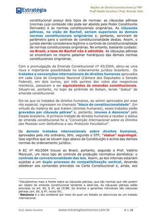 Noções de Direito Constitucional p/ PRF
Profª Nádia Carolina / Prof. Ricardo Vale
Prof. Nádia Carolina www.estrategiaconcursos.com.br 6 de 28
constitucional possui dois tipos de normas: as cláusulas pétreas
(normas cujo conteúdo não pode ser abolido pelo Poder Constituinte
Derivado) e as normas constitucionais originárias. As cláusulas
pétreas, na visão de Bachof, seriam superiores às demais
normas constitucionais originárias e, portanto, serviriam de
parâmetro para o controle de constitucionalidade destas. Assim, o
jurista alemão considerava legítimo o controle de constitucionalidade
de normas constitucionais originárias. No entanto, bastante cuidado:
no Brasil, a tese de Bachof não é admitida. As cláusulas pétreas
se encontram no mesmo patamar hierárquico das demais normas
constitucionais originárias.
Com a promulgação da Emenda Constitucional nº 45/2004, abriu-se uma
nova e importante possibilidade no ordenamento jurídico brasileiro. Os
tratados e convenções internacionais de direitos humanos aprovados
em cada Casa do Congresso Nacional (Câmara dos Deputados e Senado
Federal), em dois turnos, por três quintos dos votos dos respectivos
membros, passaram a ser equivalentes às emendas constitucionais.
Situam-se, portanto, no topo da pirâmide de Kelsen, tendo “status” de
emenda constitucional.
Diz-se que os tratados de direitos humanos, ao serem aprovados por esse
rito especial, ingressam no chamado “bloco de constitucionalidade”. Em
virtude da matéria de que tratam (direitos humanos), esses tratados estão
gravados por cláusula pétrea4 e, portanto, imunes à denúncia5 pelo
Estado brasileiro. O primeiro tratado de direitos humanos a receber o status
de emenda constitucional foi a “Convenção Internacional sobre os Direitos
das Pessoas com Deficiência e seu Protocolo Facultativo”.
Os demais tratados internacionais sobre direitos humanos,
aprovados pelo rito ordinário, têm, segundo o STF, “status” supralegal.
Isso significa que se situam logo abaixo da Constituição e acima das demais
normas do ordenamento jurídico.
A EC nº 45/2004 trouxe ao Brasil, portanto, segundo o Prof. Valério
Mazzuoli, um novo tipo de controle da produção normativa doméstica: o
controle de convencionalidade das leis. Assim, as leis internas estariam
sujeitas a um duplo processo de compatibilização vertical, devendo
obedecer aos comandos previstos na Carta Constitucional e, ainda, aos
4
Estudaremos mais à frente sobre as cláusulas pétreas, que são normas que não podem
ser objeto de emenda constitucional tendente a aboli-las. As cláusulas pétreas estão
previstas no art. 60, § 4º, da CF/88. Os direitos e garantias individuais são cláusulas
pétreas (art. 60, § 4º, inciso IV).
5
Denúncia é o ato unilateral por meio do qual um Estado se desvincula de um tratado
internacional.
 