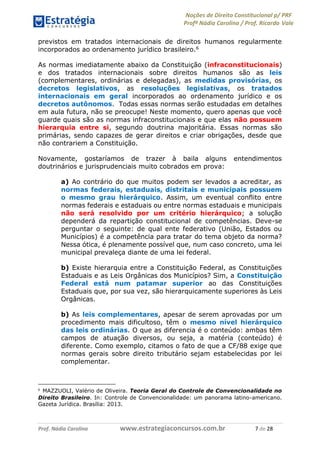 Noções de Direito Constitucional p/ PRF
Profª Nádia Carolina / Prof. Ricardo Vale
Prof. Nádia Carolina www.estrategiaconcursos.com.br 7 de 28
previstos em tratados internacionais de direitos humanos regularmente
incorporados ao ordenamento jurídico brasileiro.6
As normas imediatamente abaixo da Constituição (infraconstitucionais)
e dos tratados internacionais sobre direitos humanos são as leis
(complementares, ordinárias e delegadas), as medidas provisórias, os
decretos legislativos, as resoluções legislativas, os tratados
internacionais em geral incorporados ao ordenamento jurídico e os
decretos autônomos. Todas essas normas serão estudadas em detalhes
em aula futura, não se preocupe! Neste momento, quero apenas que você
guarde quais são as normas infraconstitucionais e que elas não possuem
hierarquia entre si, segundo doutrina majoritária. Essas normas são
primárias, sendo capazes de gerar direitos e criar obrigações, desde que
não contrariem a Constituição.
Novamente, gostaríamos de trazer à baila alguns entendimentos
doutrinários e jurisprudenciais muito cobrados em prova:
a) Ao contrário do que muitos podem ser levados a acreditar, as
normas federais, estaduais, distritais e municipais possuem
o mesmo grau hierárquico. Assim, um eventual conflito entre
normas federais e estaduais ou entre normas estaduais e municipais
não será resolvido por um critério hierárquico; a solução
dependerá da repartição constitucional de competências. Deve-se
perguntar o seguinte: de qual ente federativo (União, Estados ou
Municípios) é a competência para tratar do tema objeto da norma?
Nessa ótica, é plenamente possível que, num caso concreto, uma lei
municipal prevaleça diante de uma lei federal.
b) Existe hierarquia entre a Constituição Federal, as Constituições
Estaduais e as Leis Orgânicas dos Municípios? Sim, a Constituição
Federal está num patamar superior ao das Constituições
Estaduais que, por sua vez, são hierarquicamente superiores às Leis
Orgânicas.
b) As leis complementares, apesar de serem aprovadas por um
procedimento mais dificultoso, têm o mesmo nível hierárquico
das leis ordinárias. O que as diferencia é o conteúdo: ambas têm
campos de atuação diversos, ou seja, a matéria (conteúdo) é
diferente. Como exemplo, citamos o fato de que a CF/88 exige que
normas gerais sobre direito tributário sejam estabelecidas por lei
complementar.
6
MAZZUOLI, Valério de Oliveira. Teoria Geral do Controle de Convencionalidade no
Direito Brasileiro. In: Controle de Convencionalidade: um panorama latino-americano.
Gazeta Jurídica. Brasília: 2013.
 