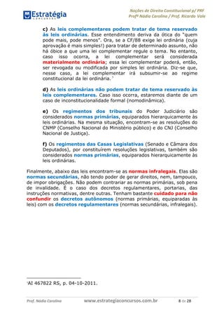 Noções de Direito Constitucional p/ PRF
Profª Nádia Carolina / Prof. Ricardo Vale
Prof. Nádia Carolina www.estrategiaconcursos.com.br 8 de 28
c) As leis complementares podem tratar de tema reservado
às leis ordinárias. Esse entendimento deriva da ótica do “quem
pode mais, pode menos”. Ora, se a CF/88 exige lei ordinária (cuja
aprovação é mais simples!) para tratar de determinado assunto, não
há óbice a que uma lei complementar regule o tema. No entanto,
caso isso ocorra, a lei complementar será considerada
materialmente ordinária; essa lei complementar poderá, então,
ser revogada ou modificada por simples lei ordinária. Diz-se que,
nesse caso, a lei complementar irá subsumir-se ao regime
constitucional da lei ordinária. 7
d) As leis ordinárias não podem tratar de tema reservado às
leis complementares. Caso isso ocorra, estaremos diante de um
caso de inconstitucionalidade formal (nomodinâmica).
e) Os regimentos dos tribunais do Poder Judiciário são
considerados normas primárias, equiparados hierarquicamente às
leis ordinárias. Na mesma situação, encontram-se as resoluções do
CNMP (Conselho Nacional do Ministério público) e do CNJ (Conselho
Nacional de Justiça).
f) Os regimentos das Casas Legislativas (Senado e Câmara dos
Deputados), por constituírem resoluções legislativas, também são
considerados normas primárias, equiparados hierarquicamente às
leis ordinárias.
Finalmente, abaixo das leis encontram-se as normas infralegais. Elas são
normas secundárias, não tendo poder de gerar direitos, nem, tampouco,
de impor obrigações. Não podem contrariar as normas primárias, sob pena
de invalidade. É o caso dos decretos regulamentares, portarias, das
instruções normativas, dentre outras. Tenham bastante cuidado para não
confundir os decretos autônomos (normas primárias, equiparadas às
leis) com os decretos regulamentares (normas secundárias, infralegais).
7
AI 467822 RS, p. 04-10-2011.
 