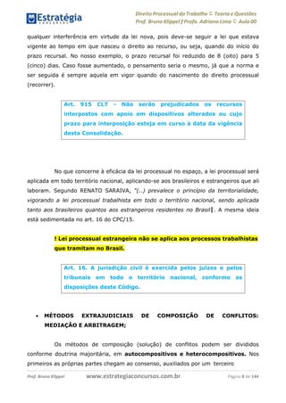 Direito Processual do Trabalho にTeoria eQuestões
Prof. Bruno Klippel ƒ Profa. Adriana Lima に Aula 00
www.estrategiaconcursos.com.brProf. Bruno Klippel Página 8 de 144
qualquer interferência em virtude da lei nova, pois deve-se seguir a lei que estava
vigente ao tempo em que nasceu o direito ao recurso, ou seja, quando do início do
prazo recursal. No nosso exemplo, o prazo recursal foi reduzido de 8 (oito) para 5
(cinco) dias. Caso fosse aumentado, o pensamento seria o mesmo, já que a norma e
ser seguida é sempre aquela em vigor quando do nascimento do direito processual
(recorrer).
No que concerne à eficácia da lei processual no espaço, a lei processual será
aplicada em todo território nacional, aplicando-se aos brasileiros e estrangeiros que ali
laboram. Segundo RENATO SARAIVA, “(..) prevalece o princípio da territorialidade,
vigorando a lei processual trabalhista em todo o território nacional, sendo aplicada
tanto aos brasileiros quantos aos estrangeiros residentes no Brasil‖. A mesma ideia
está sedimentada no art. 16 do CPC/15.
! Lei processual estrangeira não se aplica aos processos trabalhistas
que tramitam no Brasil.
 MÉTODOS EXTRAJUDICIAIS DE COMPOSIÇÃO DE CONFLITOS:
MEDIAÇÃO E ARBITRAGEM;
Os métodos de composição (solução) de conflitos podem ser divididos
conforme doutrina majoritária, em autocompositivos e heterocompositivos. Nos
primeiros as próprias partes chegam ao consenso, auxiliados por um terceiro
Art. 915 CLT - Não serão prejudicados os recursos
interpostos com apoio em dispositivos alterados ou cujo
prazo para interposição esteja em curso à data da vigência
desta Consolidação.
Art. 16. A jurisdição civil é exercida pelos juízes e pelos
tribunais em todo o território nacional, conforme as
disposições deste Código.
 