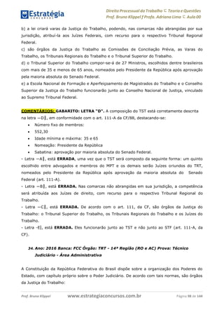Direito Processual do Trabalho にTeoria eQuestões
Prof. Bruno Klippel ƒ Profa. Adriana Lima に Aula 00
www.estrategiaconcursos.com.brProf. Bruno Klippel Página 98 de 144
b) a lei criará varas da Justiça do Trabalho, podendo, nas comarcas não abrangidas por sua
jurisdição, atribuí-la aos Juízes Federais, com recurso para o respectivo Tribunal Regional
Federal.
c) são órgãos da Justiça do Trabalho as Comissões de Conciliação Prévia, as Varas do
Trabalho, os Tribunais Regionais do Trabalho e o Tribunal Superior do Trabalho.
d) o Tribunal Superior do Trabalho compor-se-á de 27 Ministros, escolhidos dentre brasileiros
com mais de 35 e menos de 65 anos, nomeados pelo Presidente da República após aprovação
pela maioria absoluta do Senado Federal.
e) a Escola Nacional de Formação e Aperfeiçoamento de Magistrados do Trabalho e o Conselho
Superior da Justiça do Trabalho funcionarão junto ao Conselho Nacional de Justiça, vinculado
ao Supremo Tribunal Federal.
COMENTÁRIOS: GABARITO: LETRA “D“. A composição do TST está corretamente descrita
na letra ―D‖, em conformidade com o art. 111-A da CF/88, destacando-se:
 Número fixo de membros:
 552,30
 Idade mínima e máxima: 35 e 65
 Nomeação: Presidente da República
 Sabatina: aprovação por maioria absoluta do Senado Federal.
- Letra ―A‖, está ERRADA, uma vez que o TST será composto da seguinte forma: um quinto
escolhido entre advogados e membros do MPT e os demais serão Juízes oriundos do TRT,
nomeados pelo Presidente da República após aprovação da maioria absoluta do Senado
Federal (art. 111-A).
- Letra ―B‖, está ERRADA. Nas comarcas não abrangidas em sua jurisdição, a competência
será atribuída aos Juízes de direito, com recurso para o respectivo Tribunal Regional do
Trabalho.
- Letra ―C‖, está ERRADA. De acordo com o art. 111, da CF, são órgãos da Justiça do
Trabalho: o Tribunal Superior do Trabalho, os Tribunais Regionais do Trabalho e os Juízes do
Trabalho.
- Letra ―E‖, está ERRADA. Eles funcionarão junto ao TST e não junto ao STF (art. 111-A, da
CF).
34. Ano: 2016 Banca: FCC Órgão: TRT - 14ª Região (RO e AC) Prova: Técnico
Judiciário - Área Administrativa
A Constituição da República Federativa do Brasil dispõe sobre a organização dos Poderes do
Estado, com capítulo próprio sobre o Poder Judiciário. De acordo com tais normas, são órgãos
da Justiça do Trabalho:
 