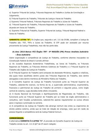 Direito Processual do Trabalho にTeoria eQuestões
Prof. Bruno Klippel ƒ Profa. Adriana Lima に Aula 00
www.estrategiaconcursos.com.brProf. Bruno Klippel Página 99 de 144
a) Superior Tribunal de Justiça, Tribunais Regionais do Trabalho e Juntas de Conciliação e
Julgamento.
b) Tribunal Superior do Trabalho, Tribunais de Justiça e Varas do Trabalho.
c) Supremo Tribunal Federal, Tribunais Regionais do Trabalho e Juízes do Trabalho.
d) Tribunal Superior do Trabalho, Tribunais Regionais do Trabalho e Juízes do Trabalho
atuando em Varas do Trabalho.
e) Supremo Tribunal do Trabalho, Superior Tribunal de Justiça, Tribunal Regional Federal e
Varas do Trabalho.
GABARITO: LETRA “D“. Os órgãos que, segundo o art. 111 da CF/88, compõem a Justiça do
Trabalho são: TST, TRTs e Juízes do Trabalho. O STF pode ser acessado por recurso
proveniente da Justiça Trabalhista, mas não faz parte dela.
35. Ano: 2015 Banca: FCC Órgão: TRT - 9ª REGIÃO (PR) Prova: Analista Judiciário
- Área Judiciária
Sobre organização e competência da Justiça do Trabalho, conforme ditames insculpidos na
Constituição Federal do Brasil é correto afirmar:
a) Os Juizados Especiais Acidentários Trabalhistas, as Varas do Trabalho, os Tribunais
Regionais do Trabalho, os Tribunais Arbitrais Coletivos do Trabalho e o Tribunal Superior do
Trabalho são órgãos da Justiça do Trabalho.
b) O Tribunal Superior do Trabalho será composto de dezessete Ministros, togados e vitalícios,
dos quais treze escolhidos dentre juízes dos Tribunais Regionais do Trabalho, dois dentre
advogados e dois dentre membros do Ministério Público do Trabalho.
c) O Conselho Superior da Justiça do Trabalho funcionará junto ao Tribunal Superior do
Trabalho, cabendo-lhe exercer, na forma da lei, a supervisão administrativa, orçamentária,
financeira e patrimonial da Justiça do Trabalho de primeiro e segundo graus, como órgão
central do sistema, cujas decisões terão efeito vinculante.
d) A Escola Nacional de Formação e Aperfeiçoamento de Magistrados do Trabalho, não
funcionará junto ao Tribunal Superior do Trabalho por se tratar de órgão administrativo e
consultivo, sem funções jurisdicionais, cabendo-lhe apenas regulamentar os cursos oficiais
para o ingresso e promoção na carreira.
e) A competência da Justiça do Trabalho não abrange nenhum dos entes ou organismos de
direito público externo, ainda que se trate de relação de emprego, visto que em razão da
pessoa litigante a competência será da Justiça Federal Comum.
COMENTÁRIOS:
A alternativa CORRETA É A LETRA “C”. A previsão do Conselho Superior da Justiça do
Trabalho consta no art. 111-A §2º da CF assim redigido:
 