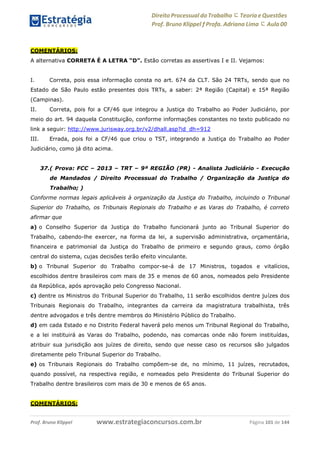 Direito Processual do Trabalho にTeoria eQuestões
Prof. Bruno Klippel ƒ Profa. Adriana Lima に Aula 00
www.estrategiaconcursos.com.brProf. Bruno Klippel Página 101 de 144
COMENTÁRIOS:
A alternativa CORRETA É A LETRA “D”. Estão corretas as assertivas I e II. Vejamos:
I. Correta, pois essa informação consta no art. 674 da CLT. São 24 TRTs, sendo que no
Estado de São Paulo estão presentes dois TRTs, a saber: 2ª Região (Capital) e 15ª Região
(Campinas).
II. Correta, pois foi a CF/46 que integrou a Justiça do Trabalho ao Poder Judiciário, por
meio do art. 94 daquela Constituição, conforme informações constantes no texto publicado no
link a seguir: http://www.jurisway.org.br/v2/dhall.asp?id_dh=912
III. Errada, pois foi a CF/46 que criou o TST, integrando a Justiça do Trabalho ao Poder
Judiciário, como já dito acima.
37.( Prova: FCC – 2013 – TRT – 9ª REGIÃO (PR) - Analista Judiciário - Execução
de Mandados / Direito Processual do Trabalho / Organização da Justiça do
Trabalho; )
Conforme normas legais aplicáveis à organização da Justiça do Trabalho, incluindo o Tribunal
Superior do Trabalho, os Tribunais Regionais do Trabalho e as Varas do Trabalho, é correto
afirmar que
a) o Conselho Superior da Justiça do Trabalho funcionará junto ao Tribunal Superior do
Trabalho, cabendo-lhe exercer, na forma da lei, a supervisão administrativa, orçamentária,
financeira e patrimonial da Justiça do Trabalho de primeiro e segundo graus, como órgão
central do sistema, cujas decisões terão efeito vinculante.
b) o Tribunal Superior do Trabalho compor-se-á de 17 Ministros, togados e vitalícios,
escolhidos dentre brasileiros com mais de 35 e menos de 60 anos, nomeados pelo Presidente
da República, após aprovação pelo Congresso Nacional.
c) dentre os Ministros do Tribunal Superior do Trabalho, 11 serão escolhidos dentre juízes dos
Tribunais Regionais do Trabalho, integrantes da carreira da magistratura trabalhista, três
dentre advogados e três dentre membros do Ministério Público do Trabalho.
d) em cada Estado e no Distrito Federal haverá pelo menos um Tribunal Regional do Trabalho,
e a lei instituirá as Varas do Trabalho, podendo, nas comarcas onde não forem instituídas,
atribuir sua jurisdição aos juízes de direito, sendo que nesse caso os recursos são julgados
diretamente pelo Tribunal Superior do Trabalho.
e) os Tribunais Regionais do Trabalho compõem-se de, no mínimo, 11 juízes, recrutados,
quando possível, na respectiva região, e nomeados pelo Presidente do Tribunal Superior do
Trabalho dentre brasileiros com mais de 30 e menos de 65 anos.
COMENTÁRIOS:
 