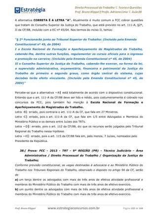 Direito Processual do Trabalho にTeoria eQuestões
Prof. Bruno Klippel ƒ Profa. Adriana Lima に Aula 00
www.estrategiaconcursos.com.brProf. Bruno Klippel Página 102 de 144
A alternativa CORRETA É A LETRA “A”. Atualmente é muito comum a FCC cobrar questões
que tratam do Conselho Superior da Justiça do Trabalho, que está previsto no art. 111-A, §2º,
II da CF/88, incluído com a EC nº 45/04. Nos termos do inciso II, temos:
“§ 2º Funcionarão junto ao Tribunal Superior do Trabalho: (Incluído pela Emenda
Constitucional nº 45, de 2004)
I a Escola Nacional de Formação e Aperfeiçoamento de Magistrados do Trabalho,
cabendo-lhe, dentre outras funções, regulamentar os cursos oficiais para o ingresso
e promoção na carreira; (Incluído pela Emenda Constitucional nº 45, de 2004)
II o Conselho Superior da Justiça do Trabalho, cabendo-lhe exercer, na forma da lei,
a supervisão administrativa, orçamentária, financeira e patrimonial da Justiça do
Trabalho de primeiro e segundo graus, como órgão central do sistema, cujas
decisões terão efeito vinculante. (Incluído pela Emenda Constitucional nº 45, de
2004)”
Percebe-se que a alternativa ―A‖ está totalmente de acordo com o dispositivo constitucional.
Entendo que o art. 111-A da CF/88 deve ser lido e relido, pois costumeiramente é cobrado nos
concursos da FCC, pois também fez menção à Escola Nacional de Formação e
Aperfeiçoamento de Magistrados do Trabalho.
Letra ―B‖: errado, pois contraria o art. 111-A da CF, que fala em 27 Ministros.
Letra ―C‖: errado, pois o art. 111-A da CF, que fala em 1/5 entre Advogados e Membros do
Ministério Público e os demais entre Juízes dos TRTs.
Letra ―D‖: errado, pois o art. 112 da CF/88, diz que os recursos serão julgados pelo Tribunal
Regional do Trabalho nessa hipótese.
Letra ―E‖: errado, pois o art. 115 da CF/88 fala em, pelo menos, 7 Juízes, nomeados pelo
Presidente da República.
38.( Prova: FCC - 2013 - TRT - 9ª REGIÃO (PR) - Técnico Judiciário - Área
Administrativa / Direito Processual do Trabalho / Organização da Justiça do
Trabalho;
Conforme previsão constitucional, as vagas destinadas à advocacia e ao Ministério Público do
Trabalho nos Tribunais Regionais do Trabalho, observado o disposto no artigo 94 da CF, serão
de
a) um terço dentre os advogados com mais de três anos de efetiva atividade profissional e
membros do Ministério Público do Trabalho com mais de três anos de efetivo exercício.
b) um quinto dentre os advogados com mais de três anos de efetiva atividade profissional e
membros do Ministério Público do Trabalho com mais de três anos de efetivo exercício.
 