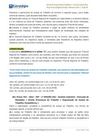 Direito Processual do Trabalho にTeoria eQuestões
Prof. Bruno Klippel ƒ Profa. Adriana Lima に Aula 00
www.estrategiaconcursos.com.brProf. Bruno Klippel Página 104 de 144
financeira e patrimonial da Justiça do Trabalho de primeiro e segundo graus, como órgão
central do sistema, cujas decisões terão efeito vinculante.
c) haverá pelo menos um Tribunal Regional do Trabalho em cada Estado e no Distrito Federal,
e a lei instituirá as Varas do Trabalho, podendo, nas comarcas onde não forem instituídas,
atribuir jurisdição aos juízes de direito, com recurso para o respectivo Tribunal de Justiça.
d) compete à Justiça do Trabalho processar e julgar as ações relativas às penalidades
administrativas impostas aos empregadores pelos órgãos de fiscalização das relações de
trabalho.
e) os Tribunais Regionais do Trabalho compõem-se de, no mínimo, sete juízes, recrutados,
quando possível, na respectiva região, e nomeados pelo Presidente da República dentre
brasileiros com mais de trinta e menos de sessenta e cinco anos.
COMENTÁRIOS:
A alternativa INCORRETA É A LETRA “C”, pois existem Estados que não possuem Tribunal
Regional do Trabalho, como ocorre, por exemplo, com Pará e Amapá, que foram em conjunto
a 8ª Região, bem como o art. 112 da CF/88, diz que nas hipóteses em que o Juiz de Direito
atuar como trabalhista, o recurso será dirigido ao respectivo Tribunal Regional do Trabalho,
conforme transcrição abaixo:
“A lei criará varas da Justiça do Trabalho, podendo, nas comarcas não abrangidas por
sua jurisdição, atribuí-la aos juízes de direito, com recurso para o respectivo Tribunal
Regional do Trabalho”.
Letra ―A‖: perfeito, em conformidade com o art. 111-A da CF. Letra
―B‖: perfeito, em conformidade com o art. 111-A, §2º da CF. Letra
―D‖: correto, pois de acordo com o art. 114, VII da CF/88.
Letra ―E‖: correto, de acordo com o art. 115 da CF/88.
40.( Prova: FCC - 2013 - TRT - 1ª REGIÃO (RJ) - Analista Judiciário - Execução de
Mandados / Direito Processual do Trabalho / Organização da Justiça do
Trabalho; Competência; )
Sobre a organização, jurisdição e competência da Justiça do Trabalho, nos termos da
legislação vigente, é correto afirmar que
a) a Justiça do Trabalho não é competente para processar e julgar as ações entre
trabalhadores portuários e os operadores portuários ou o Órgão Gestor de Mão de Obra
decorrentes da relação de trabalho, visto que por envolver trabalho marítimo a competência é
da Justiça Federal.
 