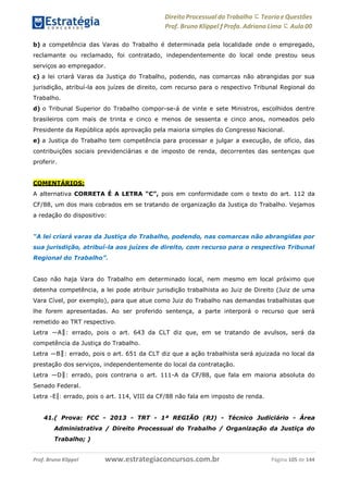 Direito Processual do Trabalho にTeoria eQuestões
Prof. Bruno Klippel ƒ Profa. Adriana Lima に Aula 00
www.estrategiaconcursos.com.brProf. Bruno Klippel Página 105 de 144
b) a competência das Varas do Trabalho é determinada pela localidade onde o empregado,
reclamante ou reclamado, foi contratado, independentemente do local onde prestou seus
serviços ao empregador.
c) a lei criará Varas da Justiça do Trabalho, podendo, nas comarcas não abrangidas por sua
jurisdição, atribuí-la aos juízes de direito, com recurso para o respectivo Tribunal Regional do
Trabalho.
d) o Tribunal Superior do Trabalho compor-se-á de vinte e sete Ministros, escolhidos dentre
brasileiros com mais de trinta e cinco e menos de sessenta e cinco anos, nomeados pelo
Presidente da República após aprovação pela maioria simples do Congresso Nacional.
e) a Justiça do Trabalho tem competência para processar e julgar a execução, de ofício, das
contribuições sociais previdenciárias e de imposto de renda, decorrentes das sentenças que
proferir.
COMENTÁRIOS:
A alternativa CORRETA É A LETRA “C”, pois em conformidade com o texto do art. 112 da
CF/88, um dos mais cobrados em se tratando de organização da Justiça do Trabalho. Vejamos
a redação do dispositivo:
“A lei criará varas da Justiça do Trabalho, podendo, nas comarcas não abrangidas por
sua jurisdição, atribuí-la aos juízes de direito, com recurso para o respectivo Tribunal
Regional do Trabalho”.
Caso não haja Vara do Trabalho em determinado local, nem mesmo em local próximo que
detenha competência, a lei pode atribuir jurisdição trabalhista ao Juiz de Direito (Juiz de uma
Vara Cível, por exemplo), para que atue como Juiz do Trabalho nas demandas trabalhistas que
lhe forem apresentadas. Ao ser proferido sentença, a parte interporá o recurso que será
remetido ao TRT respectivo.
Letra ―A‖: errado, pois o art. 643 da CLT diz que, em se tratando de avulsos, será da
competência da Justiça do Trabalho.
Letra ―B‖: errado, pois o art. 651 da CLT diz que a ação trabalhista será ajuizada no local da
prestação dos serviços, independentemente do local da contratação.
Letra ―D‖: errado, pois contraria o art. 111-A da CF/88, que fala em maioria absoluta do
Senado Federal.
Letra ―E‖: errado, pois o art. 114, VIII da CF/88 não fala em imposto de renda.
41.( Prova: FCC - 2013 - TRT - 1ª REGIÃO (RJ) - Técnico Judiciário - Área
Administrativa / Direito Processual do Trabalho / Organização da Justiça do
Trabalho; )
 