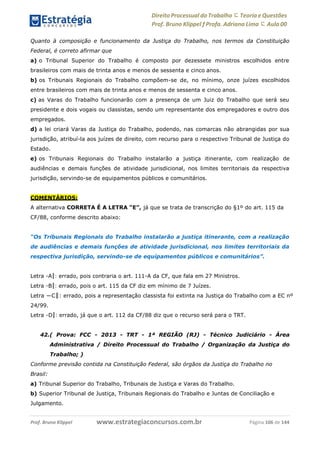 Direito Processual do Trabalho にTeoria eQuestões
Prof. Bruno Klippel ƒ Profa. Adriana Lima に Aula 00
www.estrategiaconcursos.com.brProf. Bruno Klippel Página 106 de 144
Quanto à composição e funcionamento da Justiça do Trabalho, nos termos da Constituição
Federal, é correto afirmar que
a) o Tribunal Superior do Trabalho é composto por dezessete ministros escolhidos entre
brasileiros com mais de trinta anos e menos de sessenta e cinco anos.
b) os Tribunais Regionais do Trabalho compõem-se de, no mínimo, onze juízes escolhidos
entre brasileiros com mais de trinta anos e menos de sessenta e cinco anos.
c) as Varas do Trabalho funcionarão com a presença de um Juiz do Trabalho que será seu
presidente e dois vogais ou classistas, sendo um representante dos empregadores e outro dos
empregados.
d) a lei criará Varas da Justiça do Trabalho, podendo, nas comarcas não abrangidas por sua
jurisdição, atribuí-la aos juízes de direito, com recurso para o respectivo Tribunal de Justiça do
Estado.
e) os Tribunais Regionais do Trabalho instalarão a justiça itinerante, com realização de
audiências e demais funções de atividade jurisdicional, nos limites territoriais da respectiva
jurisdição, servindo-se de equipamentos públicos e comunitários.
COMENTÁRIOS:
A alternativa CORRETA É A LETRA “E”, já que se trata de transcrição do §1º do art. 115 da
CF/88, conforme descrito abaixo:
“Os Tribunais Regionais do Trabalho instalarão a justiça itinerante, com a realização
de audiências e demais funções de atividade jurisdicional, nos limites territoriais da
respectiva jurisdição, servindo-se de equipamentos públicos e comunitários”.
Letra ―A‖: errado, pois contraria o art. 111-A da CF, que fala em 27 Ministros.
Letra ―B‖: errado, pois o art. 115 da CF diz em mínimo de 7 Juízes.
Letra ―C‖: errado, pois a representação classista foi extinta na Justiça do Trabalho com a EC nº
24/99.
Letra ―D‖: errado, já que o art. 112 da CF/88 diz que o recurso será para o TRT.
42.( Prova: FCC - 2013 - TRT - 1ª REGIÃO (RJ) - Técnico Judiciário - Área
Administrativa / Direito Processual do Trabalho / Organização da Justiça do
Trabalho; )
Conforme previsão contida na Constituição Federal, são órgãos da Justiça do Trabalho no
Brasil:
a) Tribunal Superior do Trabalho, Tribunais de Justiça e Varas do Trabalho.
b) Superior Tribunal de Justiça, Tribunais Regionais do Trabalho e Juntas de Conciliação e
Julgamento.
 