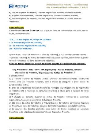 Direito Processual do Trabalho にTeoria eQuestões
Prof. Bruno Klippel ƒ Profa. Adriana Lima に Aula 00
www.estrategiaconcursos.com.brProf. Bruno Klippel Página 107 de 144
c) Tribunal Superior do Trabalho, Tribunais Regionais do Trabalho e Varas do Trabalho.
d) Supremo Tribunal Federal, Tribunais Regionais do Trabalho e Varas do Trabalho.
e) Tribunal Superior do Trabalho, Tribunais Regionais do Trabalho e Juizados Especiais
Trabalhistas.
COMENTÁRIOS:
A alternativa CORRETA É A LETRA “C”, já que é a única em conformidade com o art. 111 da
CF/88, abaixo transcrito:
“Art. 111. São órgãos da Justiça do Trabalho:
I - o Tribunal Superior do Trabalho;
II - os Tribunais Regionais do Trabalho;
III - Juízes do Trabalho”.
Apesar do art. 111 da CF mencionar ―Juízes do Trabalho‖, a FCC considera correto o termo
―Varas do Trabalho‖. Na Justiça do Trabalho não há Juizados Especiais, assim como o Supremo
Tribunal Federal não faz parte da estrutura trabalhista.
Como as demais assertivas tratam do mesmo assunto, não precisam ser analisada.
43.( Prova: FCC - 2012 - TRT - 18ª Região (GO) - Juiz do Trabalho / Direito
Processual do Trabalho / Organização da Justiça do Trabalho; )
É correto afirmar:
a) O Tribunal Superior do Trabalho poderá funcionar descentralizadamente, constituindo
Turmas junto aos Tribunais Regionais, com o intuito de assegurar o pleno acesso do
jurisdicionado à justiça.
b) Entre as competências da Escola Nacional de Formação e Aperfeiçoamento de Magistrados
do Trabalho está a realização de concursos de provas e títulos para o ingresso de novos
magistrados.
c) A atuação do Conselho Superior da Justiça do Trabalho restringe-se à supervisão
orçamentária, financeira e patrimonial da Justiça do Trabalho.
d) São órgãos da Justiça do Trabalho: o Tribunal Superior do Trabalho, os Tribunais Regionais
do Trabalho, as Varas do Trabalho e os Juízes de Direito investidos de jurisdição trabalhista.
e) Os recursos das decisões proferidas pelos Juízes de Direito investidos de jurisdição
trabalhista serão julgados pelo respectivo Tribunal Regional do Trabalho.
COMENTÁRIOS:
 