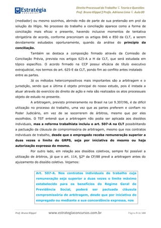 Direito Processual do Trabalho にTeoria eQuestões
Prof. Bruno Klippel ƒ Profa. Adriana Lima に Aula 00
www.estrategiaconcursos.com.brProf. Bruno Klippel Página 9 de 144
(mediador) ou mesmo sozinhos, abrindo mão de parte de sua pretensão em prol da
solução do litígio. No processo do trabalho a conciliação aparece como a forma de
conciliação mais eficaz e presente, havendo inclusive momentos de tentativa
obrigatória de acordo, conforme preconizam os artigos 846 e 850 da CLT, a serem
devidamente estudados oportunamente, quando da análise do princípio da
conciliação.
Também se destaca a composição firmado através da Comissão de
Conciliação Prévia, prevista nos artigos 625-A a H da CLT, que será estudada em
tópico específico. O acordo firmado na CCP possui eficácia de título executivo
extrajudicial, nos termos do art. 625-E da CLT, pondo fim ao conflito antes instalado
entre as partes. ==7ca01==
Já os métodos hetercompositivos mais importantes são a arbitragem e o
jurisdição, sendo que a última é objeto principal do nosso estudo, pois é instada a
atuar através do exercício do direito de ação e nela são realizados os atos processuais
objeto de estudo no presente.
A arbitragem, previsto primeiramente no Brasil na Lei 9.307/96, é de difícil
utilização no processo do trabalho, uma vez que as partes preferem e confiam no
Poder Judiciário, em vez de se socorrerem de árbitros, mesmo que por eles
escolhidos. O TST entendi que a arbitragem não podia ser aplicada aos dissídios
individuais, mas a reforma trabalhista incluiu o art. 507-A na CLT possibilitando
a pactuação da cláusula de compromissória de arbitragem, mesmo que nos contratos
individuais de trabalho, desde que o empregado receba remuneração superior a
duas vezes o limite do GRPS, seja por iniciativa do mesmo ou haja
autorização expressa do mesmo.
Por outro lado, em relação aos dissídios coletivos, sempre foi possível a
utilização de árbitros, já que o art. 114, §2º da CF/88 prevê a arbitragem antes do
ajuizamento do dissídio coletivo. Vejamos:
Art. 507-A. Nos contratos individuais de trabalho cuja
remuneração seja superior a duas vezes o limite máximo
estabelecido para os benefícios do Regime Geral de
Previdência Social, poderá ser pactuada cláusula
compromissória de arbitragem, desde que por iniciativa do
empregado ou mediante a sua concordância expressa, nos
 