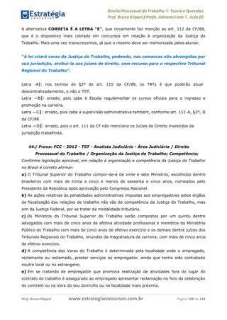 Direito Processual do Trabalho にTeoria eQuestões
Prof. Bruno Klippel ƒ Profa. Adriana Lima に Aula 00
www.estrategiaconcursos.com.brProf. Bruno Klippel Página 108 de 144
A alternativa CORRETA É A LETRA “E”, que novamente faz menção ao art. 112 da CF/88,
que é o dispositivo mais cobrado em concursos em relação à organização da Justiça do
Trabalho. Mais uma vez transcrevemos, já que o mesmo deve ser memorizado pelos alunos:
“A lei criará varas da Justiça do Trabalho, podendo, nas comarcas não abrangidas por
sua jurisdição, atribuí-la aos juízes de direito, com recurso para o respectivo Tribunal
Regional do Trabalho”.
Letra ―A‖: nos termos do §2º do art. 115 da CF/88, os TRTs é que poderão atuar
descentralizadamente, e não o TST.
Letra ―B‖: errado, pois cabe à Escola regulamentar os cursos oficiais para o ingresso e
promoção na carreira.
Letra ―C‖: errado, pois cabe a supervisão administrativa também, conforme art. 111-A, §2º, II
da CF/88.
Letra ―D‖: errado, pois o art. 111 da CF não menciona os Juízes de Direito investidos da
jurisdição trabalhista.
44.( Prova: FCC - 2012 - TST - Analista Judiciário - Área Judiciária / Direito
Processual do Trabalho / Organização da Justiça do Trabalho; Competência;
Conforme legislação aplicável, em relação à organização e competência da Justiça do Trabalho
no Brasil é correto afirmar:
a) O Tribunal Superior do Trabalho compor-se-á de vinte e sete Ministros, escolhidos dentre
brasileiros com mais de trinta e cinco e menos de sessenta e cinco anos, nomeados pelo
Presidente da República após aprovação pelo Congresso Nacional.
b) As ações relativas às penalidades administrativas impostas aos empregadores pelos órgãos
de fiscalização das relações de trabalho não são da competência da Justiça do Trabalho, mas
sim da Justiça Federal, por se tratar de modalidade tributária.
c) Os Ministros do Tribunal Superior do Trabalho serão compostos por um quinto dentre
advogados com mais de cinco anos de efetiva atividade profissional e membros do Ministério
Público do Trabalho com mais de cinco anos de efetivo exercício e os demais dentre juízes dos
Tribunais Regionais do Trabalho, oriundos da magistratura da carreira, com mais de cinco anos
de efetivo exercício.
d) A competência das Varas do Trabalho é determinada pela localidade onde o empregado,
reclamante ou reclamado, prestar serviços ao empregador, ainda que tenha sido contratado
noutro local ou no estrangeiro.
e) Em se tratando de empregador que promova realização de atividades fora do lugar do
contrato de trabalho é assegurado ao empregado apresentar reclamação no foro da celebração
do contrato ou na Vara do seu domicílio ou na localidade mais próxima.
 