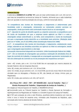 Direito Processual do Trabalho にTeoria eQuestões
Prof. Bruno Klippel ƒ Profa. Adriana Lima に Aula 00
www.estrategiaconcursos.com.brProf. Bruno Klippel Página 109 de 144
COMENTÁRIOS:
A alternativa CORRETA É A LETRA “D”, pois em total conformidade com o art. 651 da CLT,
que trata da competência territorial da Justiça do Trabalho, afirmando que a ação trabalhista
deve ser ajuizada no local da prestação dos serviços, conforme transcrição abaixo:
“A competência das Juntas de Conciliação e Julgamento é determinada pela
localidade onde o empregado, reclamante ou reclamado, prestar serviços ao
empregador, ainda que tenha sido contratado noutro local ou no estrangeiro.
§ 1º - Quando for parte de dissídio agente ou viajante comercial, a competência será
da Junta da localidade em que a empresa tenha agência ou filial e a esta o
empregado esteja subordinado e, na falta, será competente a Junta da localização
em que o empregado tenha domicílio ou a localidade mais próxima. (Redação dada
pela Lei nº 9.851, de 27.10.1999) (Vide Constituição Federal de 1988)
§ 2º - A competência das Juntas de Conciliação e Julgamento, estabelecida neste
artigo, estende-se aos dissídios ocorridos em agência ou filial no estrangeiro, desde
que o empregado seja brasileiro e não haja
convenção internacional dispondo em contrário. (Vide Constituição Federal de 1988)
§ 3º - Em se tratando de empregador que promova realização de atividades fora do
lugar do contrato de trabalho, é assegurado ao empregado apresentar reclamação no
foro da celebração do contrato ou no da prestação dos respectivos serviços”.
Letra ―A‖: errado, pois o art. 111-A da CF/88 fala em aprovação por maioria absoluta do
Senado Federal e não do Congresso Nacional.
Letra ―B‖: errado, pois contraria o art. 114, VII da CF/88.
Letra ―C‖: errado, já que contraria o art. 111-A da CF/88, que em seu inciso I fala em dez anos de
atividade para os Advogados e Membros do MP, não falando em tempo mínimo para os
Magistrados.
Letra ―E‖: errado, pois contraria o art. 651, §3º da CLT.
45.( Prova: FCC – 2012 – TRT – 20ª REGIÃO (SE) - Juiz do Trabalho - Tipo 1 /
Direito Processual do Trabalho / Organização da Justiça do Trabalho; )
Em relação ao Tribunal Superior do Trabalho, é INCORRETO afirmar:
a) Funcionarão junto ao Tribunal Superior do Trabalho a Escola Nacional de Formação e
Aperfeiçoamento de Magistrados do Trabalho e o Conselho Superior da Justiça do Trabalho.
b) O TST será composto de vinte e sete Ministros, escolhidos dentre brasileiros com mais de
trinta e cinco e menos de sessenta anos, nomeados pelo Presidente da República, após
aprovação pela maioria absoluta do Senado Federal.
 