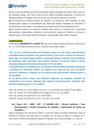 Direito Processual do Trabalho にTeoria eQuestões
Prof. Bruno Klippel ƒ Profa. Adriana Lima に Aula 00
www.estrategiaconcursos.com.brProf. Bruno Klippel Página 110 de 144
c) Um quinto dos Ministros do TST será composto dentre advogados de notório saber jurídico e
de reputação ilibada, com mais de dez anos de efetiva atividade profissional e membros do
Ministério Público do Trabalho com mais de dez anos de efetivo exercício na carreira.
d) Os membros do Ministério Público do Trabalho e da advocacia serão indicados em lista
sêxtupla pelos órgãos de representação das respectivas classes. Recebidas as indicações, o
tribunal formará lista tríplice e a escolha para nomeação será feita pelo Poder Executivo.
e) Ao Conselho Superior da Justiça do Trabalho cabe exercer, na forma da lei, a supervisão
administrativa, orçamentária, financeira e patrimonial da Justiça do Trabalho de primeiro e
segundo graus, como órgão central do sistema, cujas decisões terão efeito vinculante.
COMENTÁRIOS:
A alternativa INCORRETA É A LETRA “B”, pois traz a idade máxima de 60 anos, sendo que o
art. 111-A da CF/88 menciona 65 anos, conforme transcrição a seguir:
“Art. 111-A. O Tribunal Superior do Trabalho compor-se-á de vinte e sete Ministros,
escolhidos dentre brasileiros com mais de trinta e cinco anos e menos de sessenta e
cinco anos, de notável saber jurídico e reputação ilibada, nomeados pelo Presidente
da República após aprovação pela maioria absoluta do Senado Federal, sendo:
(Redação dada pela Emenda Constitucional nº 92, de 2016)
I um quinto dentre advogados com mais de dez anos de efetiva atividade profissional
e membros do Ministério Público do Trabalho com mais de dez anos de efetivo
exercício, observado o disposto no art. 94;(Incluído pela Emenda Constitucional nº
45, de 2004)
II os demais dentre juízes dos Tribunais Regionais do Trabalho, oriundos da
magistratura da carreira, indicados pelo próprio Tribunal Superior. (Incluído pela
Emenda Constitucional nº 45, de 2004)”.
Letra ―A‖: perfeito, em conformidade com o art. 111-A da CF/88, que alude aos dois órgãos.
Letra ―C‖: correto, em conformidade com os artigos 94 e 111-A, I da CF/88.
Letra ―D‖: correto, de acordo com o art. 94 da CF/88.
Letra ―E‖: correto, de acordo com o art. 111-A, §2º, II da CF/88.
46.( Prova: FCC - 2008 - TRT - 2ª REGIÃO (SP) - Técnico Judiciário - Área
Administrativa / Direito Processual do Trabalho / Organização da Justiça do
Trabalho; )
Paulo é advogado, tem 29 anos de idade e 5 anos de efetiva atividade profissional; Pedro é
bacharel em Direito, mas não exerce a profissão, tem 40 anos de idade e é professor há 7
anos; João é membro do Ministério Público do Trabalho, tem 31 anos de idade e 11 anos de
 