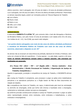 Direito Processual do Trabalho にTeoria eQuestões
Prof. Bruno Klippel ƒ Profa. Adriana Lima に Aula 00
www.estrategiaconcursos.com.brProf. Bruno Klippel Página 111 de 144
efetivo exercício; José é advogado, tem 30 anos de idade e 10 anos de atividade profissional;
Luiz é advogado, tem 66 anos de idade e 40 anos de efetiva atividade profissional. Preenchidos
os demais requisitos legais, podem ser nomeados juízes do Tribunal Regional do Trabalho
a) Luiz e Pedro.
b) Paulo e José.
c) Pedro e Luiz.
d) João, Luiz e José.
e) João e José.
COMENTÁRIOS:
A alternativa CORRETA É A LETRA “E”, pois somente João e José são Advogados e Membros
do Ministério Público, com pelo menos 10 anos de atividade e com idades entre 30 e 65 anos,
nos moldes do art. 115, I da CF/88, que assim está redigido:
“um quinto dentre advogados com mais de dez anos de efetiva atividade profissional
e membros do Ministério Público do Trabalho com mais de dez anos de efetivo
exercício, observado o disposto no art. 94”
Os demais não se encaixam em decorrência da profissão, Bacharel em Direito e Professor, bem
como em virtude de falta de experiência – 5 anos apenas – ou pela idade, superior a 65 anos.
Como as demais alternativas versam sobre o mesmo assunto, não precisam ser
analisadas em separado.
47.( Prova: FCC –2012 – TRT – 11ª Região (AM) – Técnico Judiciário - Área
Administrativa / Direito Processual do Trabalho / Organização da Justiça do
Trabalho; Competência; )
Quanto à organização, jurisdição e competência da Justiça do Trabalho, é INCORRETO afirmar
que
a) a Justiça do Trabalho é competente, para processar e julgar as ações entre trabalhadores
portuários e os operadores portuários ou o Órgão Gestor de Mão de Obra decorrentes da
relação de trabalho.
b) a competência das Varas do Trabalho, em regra, é determinada pelo local da contratação
ou domicílio do empregado, ainda que tenha sido diversa a localidade onde o empregado,
reclamante ou reclamado, prestar serviços ao empregador.
c) conforme previsão constitucional compete à Justiça do Trabalho processar e julgar as ações
sobre representação sindical, entre sindicatos, entre sindicatos e trabalhadores, e entre
sindicatos e empregadores.
 